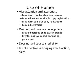 Use of Humor Aids attention and awareness May harm recall and comprehension May aid name and simple copy registration May harm complex copy registration May aid retention Does not aid persuasion in general May aid persuasion to switch brands Creates positive mood, enhancing persuasion Does not aid source credibility Is not effective in bringing about action, sales 