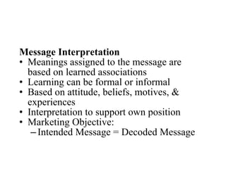Message Interpretation Meanings assigned to the message are based on learned associations Learning can be formal or informal Based on attitude, beliefs, motives, & experiences Interpretation to support own position Marketing Objective: Intended Message = Decoded Message 