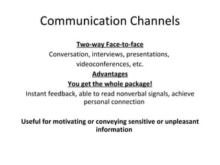 Communication Channels Two-way Face-to-face Conversation, interviews, presentations,  videoconferences, etc. Advantages You get the whole package! Instant feedback, able to read nonverbal signals, achieve personal connection Useful for motivating or conveying sensitive or unpleasant information 
