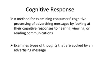 Cognitive Response A method for examining consumers’ cognitive processing of advertising messages by looking at their cognitive responses to hearing, viewing, or reading communications Examines types of thoughts that are evoked by an advertising message 