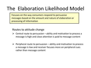 The  Elaboration Likelihood Model Routes to attitude change Central route to persuasion – ability and motivation to process a message is high and close attention is paid to message content Peripheral route to persuasion – ability and motivation to process a message is low and receiver focuses more on peripheral cues rather than message content Focuses on the way consumers respond to persuasive messages based on the amount and nature of elaboration or processing of information 