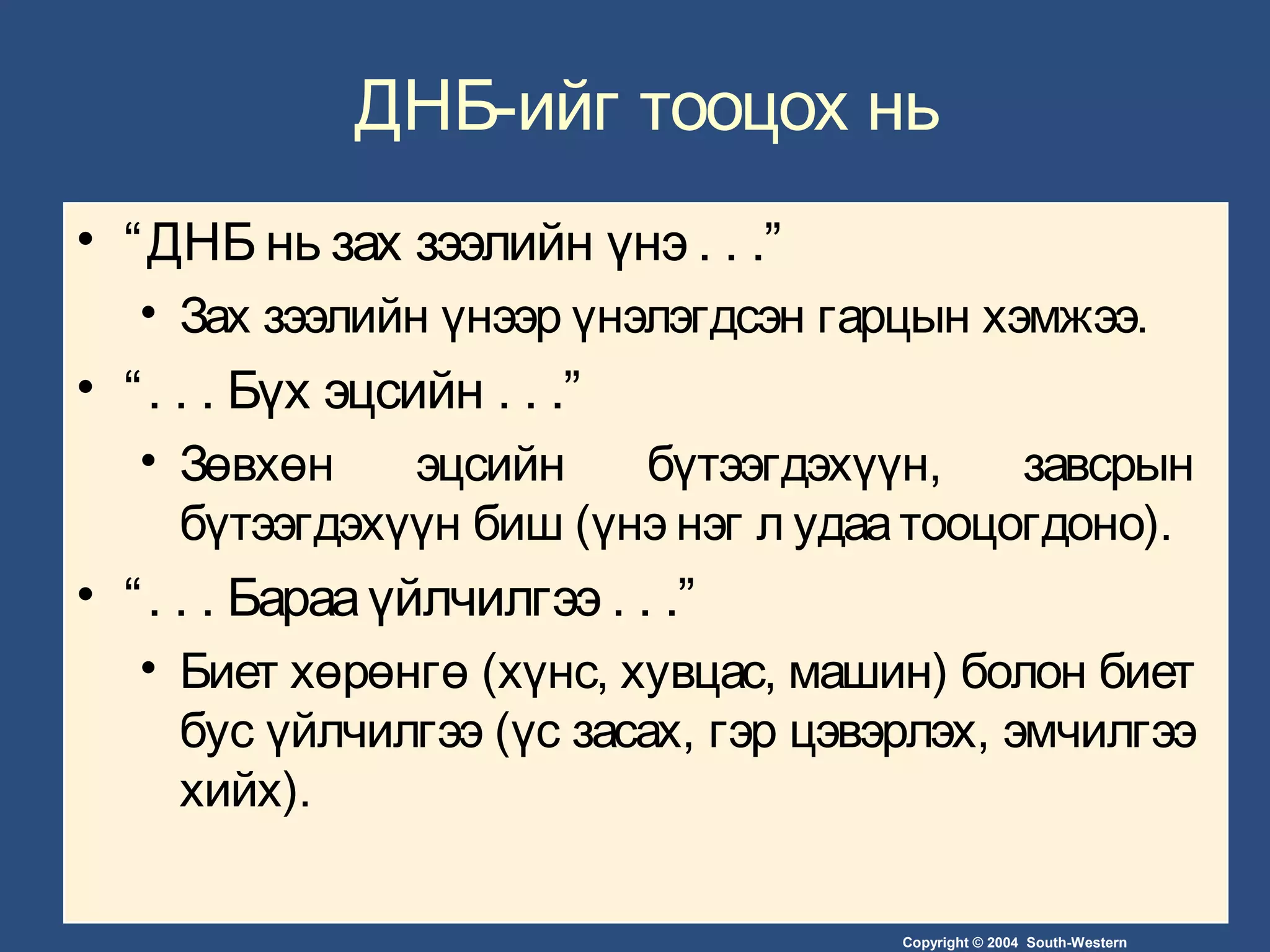 Copyright © 2004 South-Western
ДНБ-ийг тооцох нь
• “ДНБ нь зах зээлийн үнэ . . .”
• Зах зээлийн үнээр үнэлэгдсэн гарцын хэмжээ.
• “. . . Бүх эцсийн . . .”
• Зөвхөн эцсийн бүтээгдэхүүн, завсрын
бүтээгдэхүүн биш (үнэ нэг л удаатооцогдоно).
• “. . . Барааүйлчилгээ . . .”
• Биет хөрөнгө (хүнс, хувцас, машин) болон биет
бус үйлчилгээ (үс засах, гэр цэвэрлэх, эмчилгээ
хийх).
 