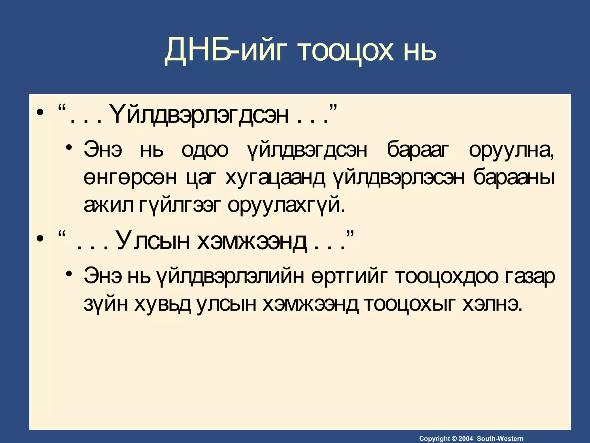 Copyright © 2004 South-Western
ДНБ-ийг тооцох нь
• “. . . Үйлдвэрлэгдсэн . . .”
• Энэ нь одоо үйлдвэгдсэн барааг оруулна,
өнгөрсөн цаг хугацаанд үйлдвэрлэсэн барааны
ажил гүйлгээг оруулахгүй.
• “ . . . Улсын хэмжээнд . . .”
• Энэ нь үйлдвэрлэлийн өртгийг тооцохдоо газар
зүйн хувьд улсын хэмжээнд тооцохыг хэлнэ.
 