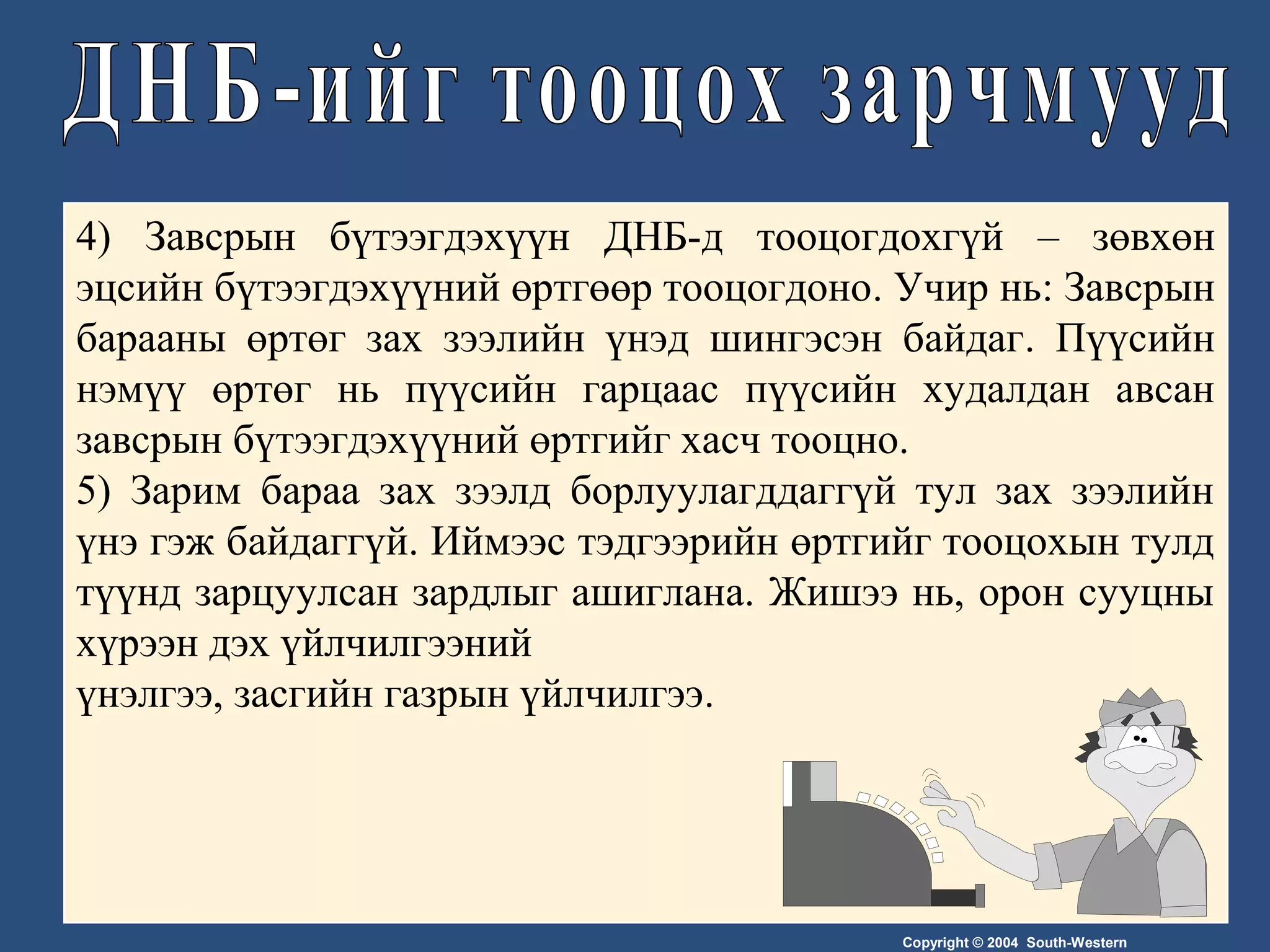 Copyright © 2004 South-Western
4) Завсрын бүтээгдэхүүн ДНБ-д тооцогдохгүй – зөвхөн
эцсийн бүтээгдэхүүний өртгөөр тооцогдоно. Учир нь: Завсрын
барааны өртөг зах зээлийн үнэд шингэсэн байдаг. Пүүсийн
нэмүү өртөг нь пүүсийн гарцаас пүүсийн худалдан авсан
завсрын бүтээгдэхүүний өртгийг хасч тооцно.
5) Зарим бараа зах зээлд борлуулагддаггүй тул зах зээлийн
үнэ гэж байдаггүй. Иймээс тэдгээрийн өртгийг тооцохын тулд
түүнд зарцуулсан зардлыг ашиглана. Жишээ нь, орон сууцны
хүрээн дэх үйлчилгээний
үнэлгээ, засгийн газрын үйлчилгээ.
 