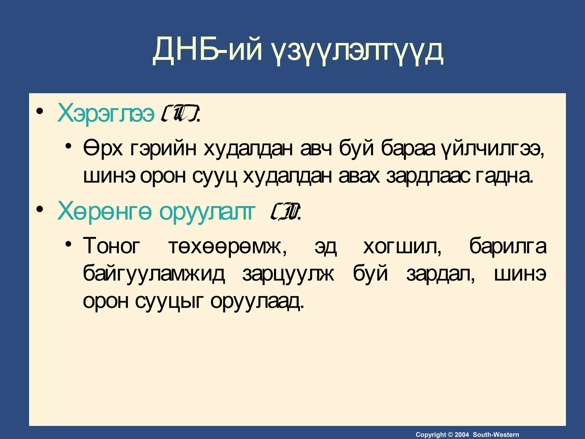 Copyright © 2004 South-Western
ДНБ-ий үзүүлэлтүүд
• Хэрэглээ (C):
• Өрх гэрийн худалдан авч буй бараа үйлчилгээ,
шинэ орон сууц худалдан авах зардлаас гадна.
• Хөрөнгө оруулалт (I):
• Тоног төхөөрөмж, эд хогшил, барилга
байгууламжид зарцуулж буй зардал, шинэ
орон сууцыг оруулаад.
 