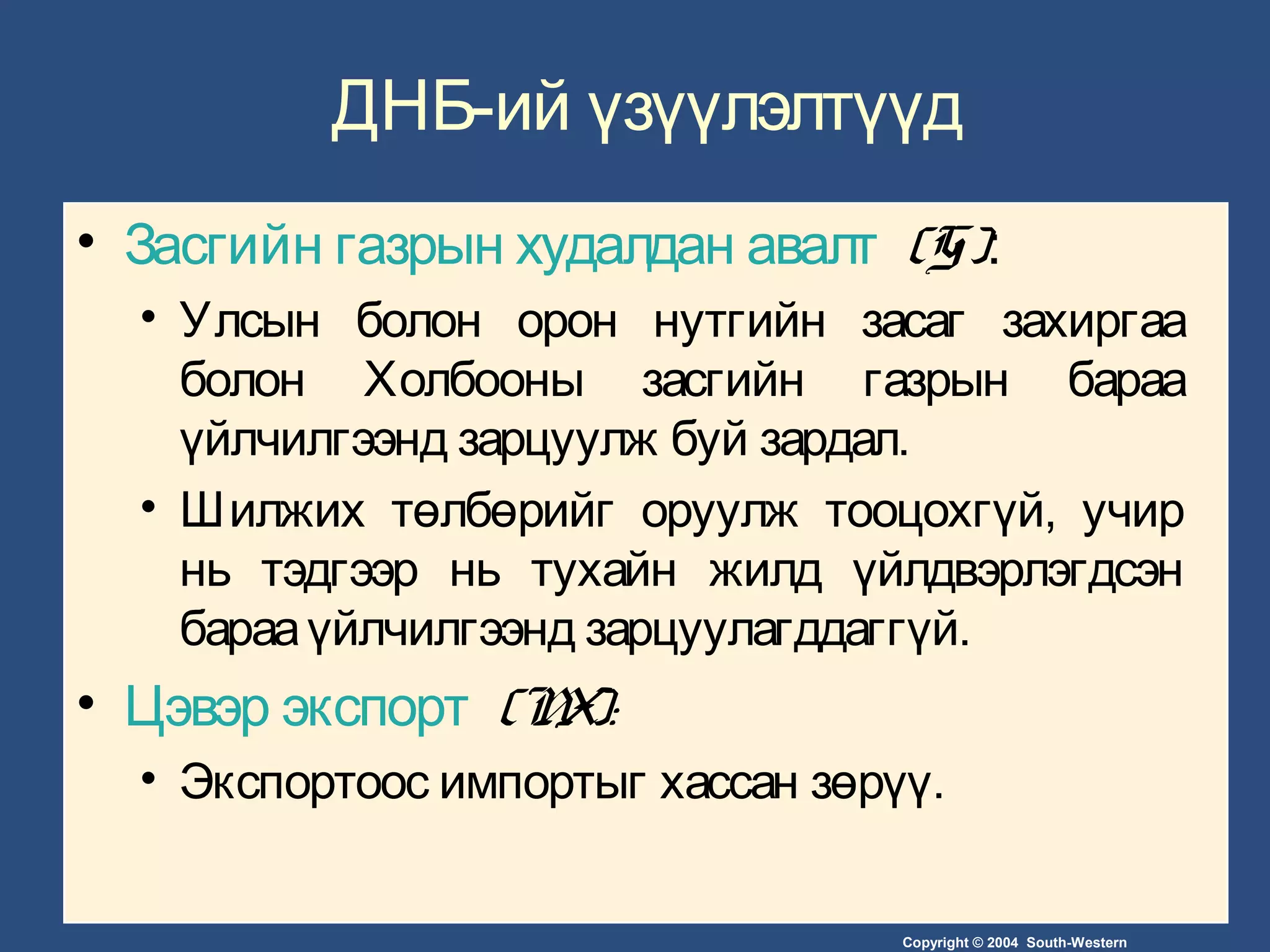 Copyright © 2004 South-Western
ДНБ-ий үзүүлэлтүүд
• Засгийн газрын худалдан авалт (G):
• Улсын болон орон нутгийн засаг захиргаа
болон Холбооны засгийн газрын бараа
үйлчилгээнд зарцуулж буй зардал.
• Шилжих төлбөрийг оруулж тооцохгүй, учир
нь тэдгээр нь тухайн жилд үйлдвэрлэгдсэн
барааүйлчилгээнд зарцуулагддаггүй.
• Цэвэр экспорт (NX):
• Экспортоос импортыг хассан зөрүү.
 