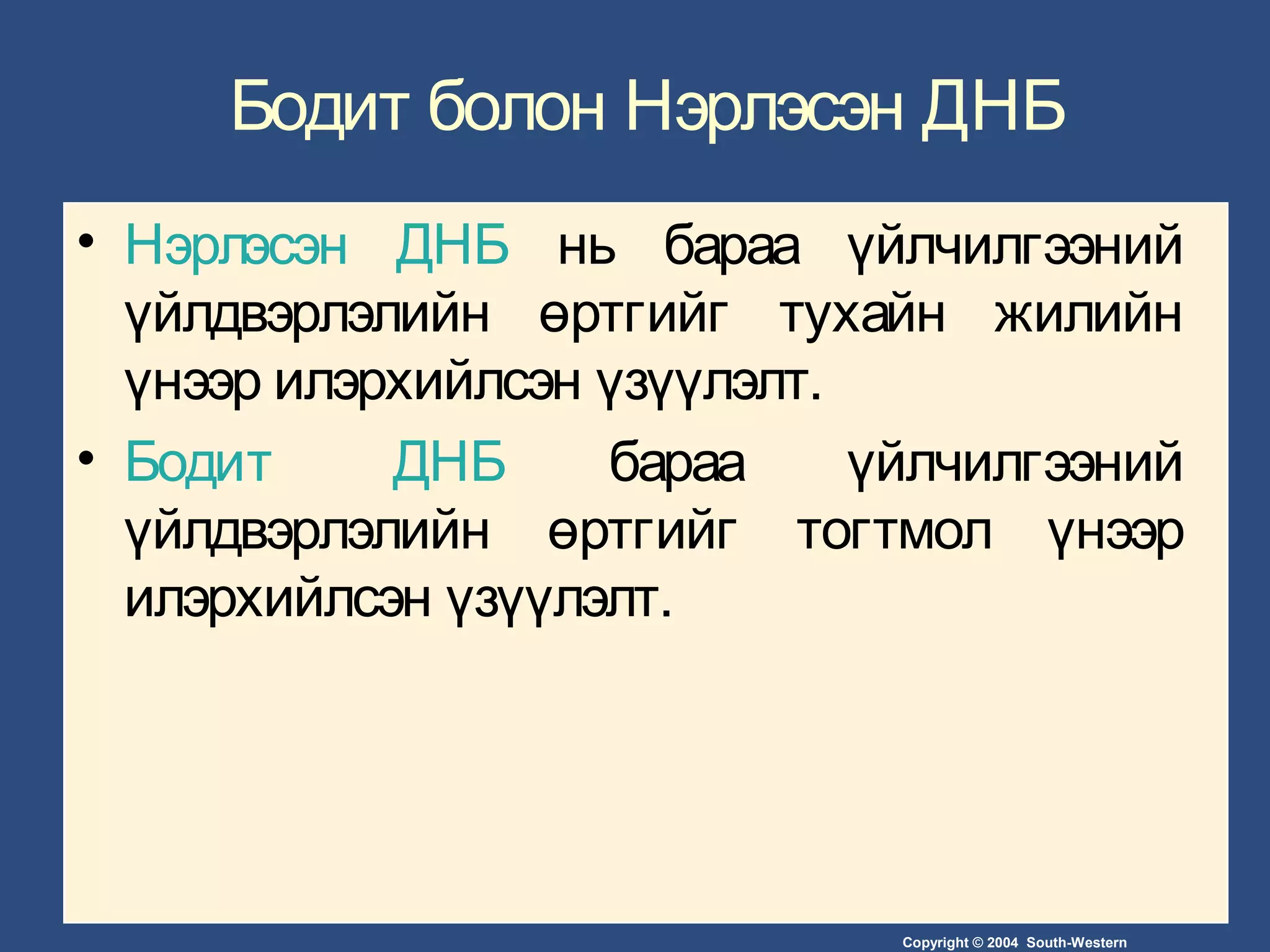 Copyright © 2004 South-Western
Бодит болон Нэрлэсэн ДНБ
• Нэрлэсэн ДНБ нь бараа үйлчилгээний
үйлдвэрлэлийн өртгийг тухайн жилийн
үнээр илэрхийлсэн үзүүлэлт.
• Бодит ДНБ бараа үйлчилгээний
үйлдвэрлэлийн өртгийг тогтмол үнээр
илэрхийлсэн үзүүлэлт.
 