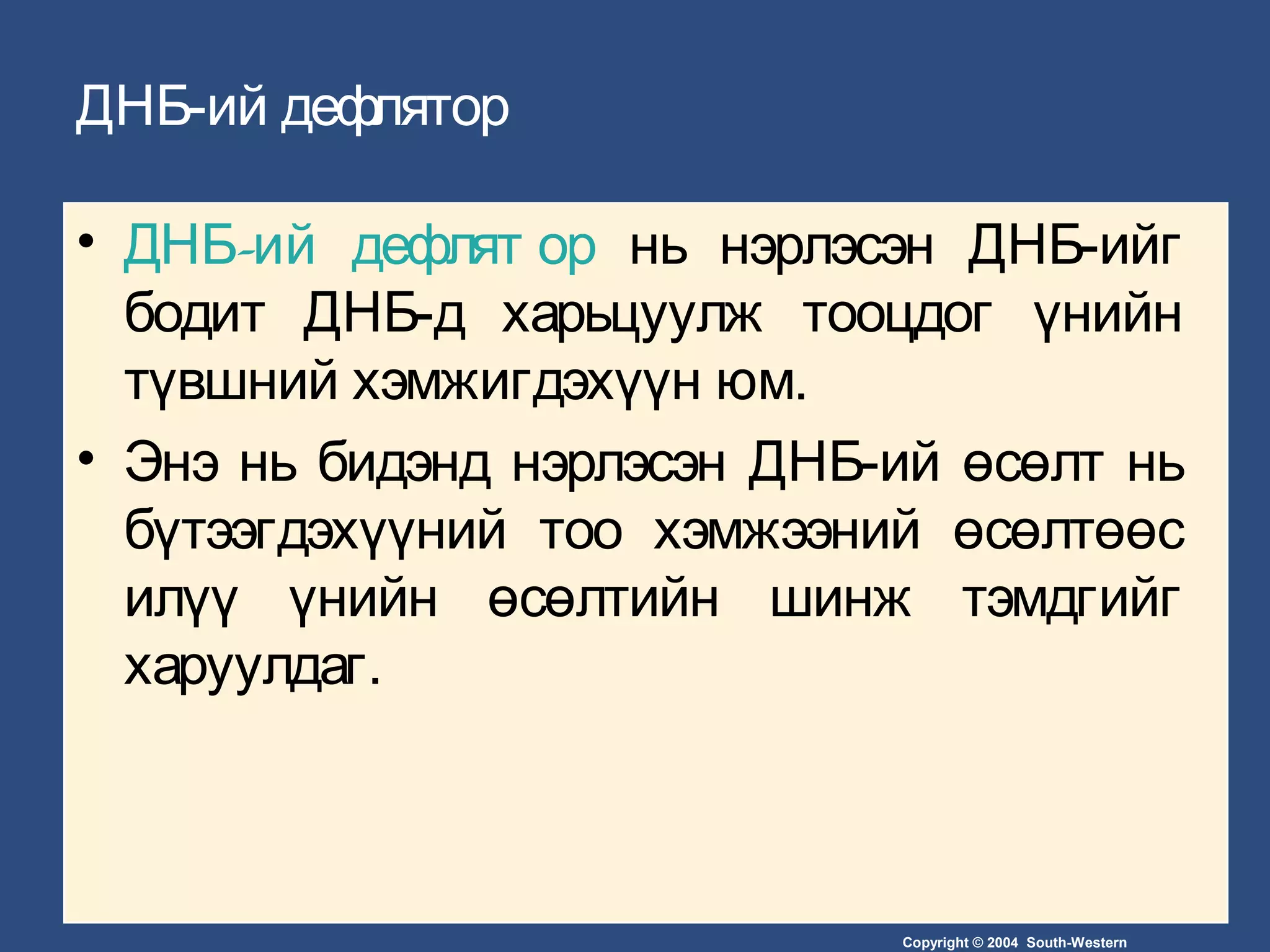 Copyright © 2004 South-Western
ДНБ-ий дефлятор
• -ДНБ ий дефлят ор нь нэрлэсэн ДНБ-ийг
бодит ДНБ-д харьцуулж тооцдог үнийн
түвшний хэмжигдэхүүн юм.
• Энэ нь бидэнд нэрлэсэн ДНБ-ий өсөлт нь
бүтээгдэхүүний тоо хэмжээний өсөлтөөс
илүү үнийн өсөлтийн шинж тэмдгийг
харуулдаг.
 