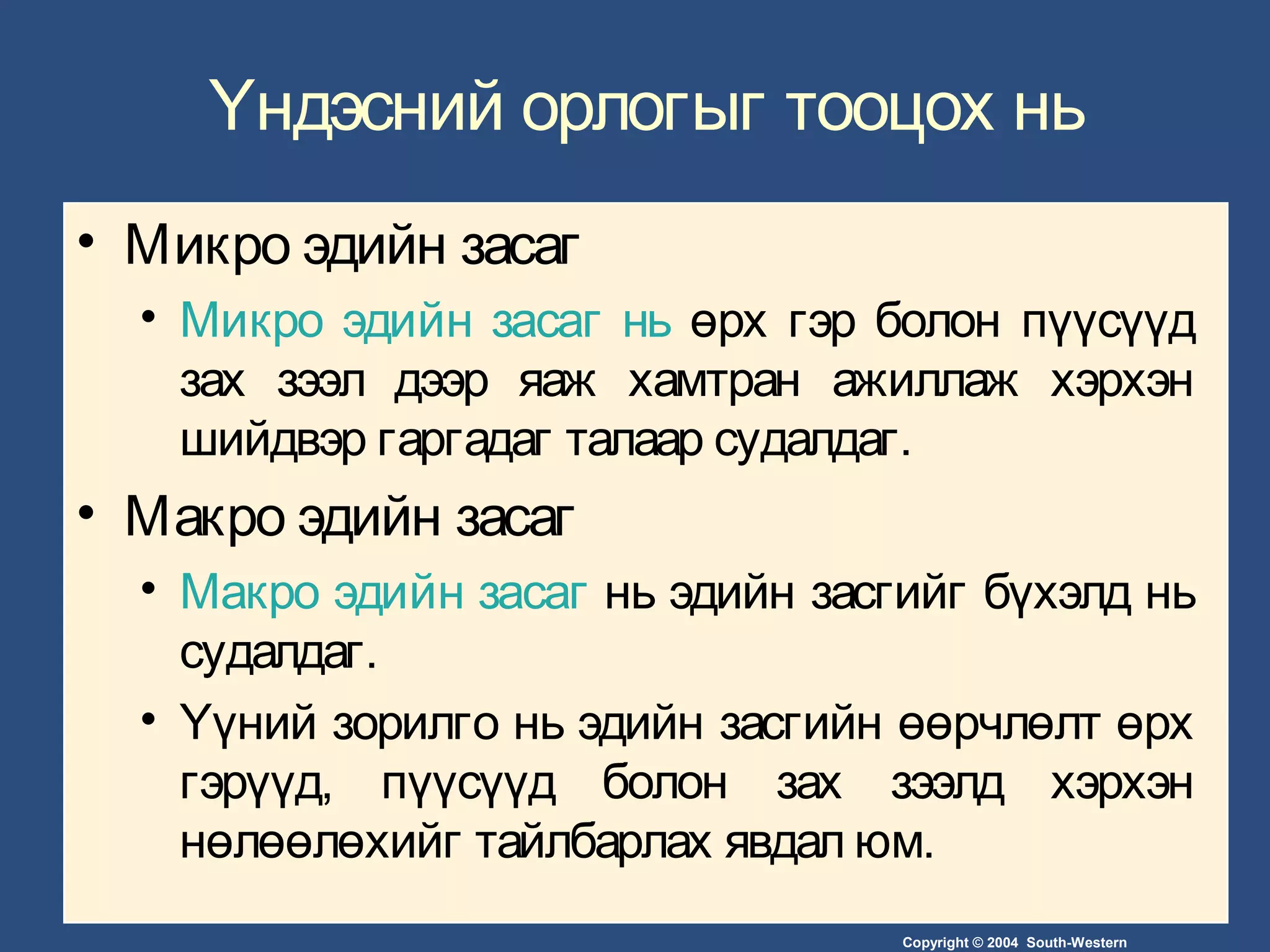Copyright © 2004 South-Western
Үндэсний орлогыг тооцох нь
• Микро эдийн засаг
• Микро эдийн засаг нь өрх гэр болон пүүсүүд
зах зээл дээр яаж хамтран ажиллаж хэрхэн
шийдвэр гаргадаг талаар судалдаг.
• Макро эдийн засаг
• Макро эдийн засаг нь эдийн засгийг бүхэлд нь
судалдаг.
• Үүний зорилго нь эдийн засгийн өөрчлөлт өрх
гэрүүд, пүүсүүд болон зах зээлд хэрхэн
нөлөөлөхийг тайлбарлах явдал юм.
 