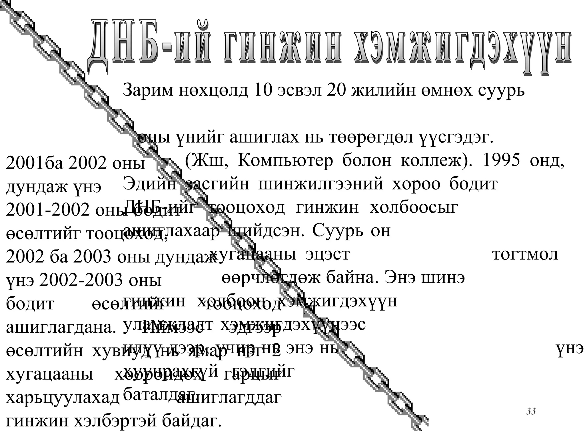 Chapter Two 33
Зарим нөхцөлд 10 эсвэл 20 жилийн өмнөх суурь
оны үнийг ашиглах нь төөрөгдөл үүсгэдэг.
(Жш, Компьютер болон коллеж). 1995 онд,
Эдийн засгийн шинжилгээний хороо бодит
ДНБ-ийг тооцоход гинжин холбоосыг
ашиглахаар шийдсэн. Суурь он
хугацааны эцэст тогтмол
өөрчлөгдөж байна. Энэ шинэ
гинжин холбоон хэмжигдэхүүн
уламжлалт хэмжигдэхүүнээс
илүү дээр, учир нь энэ нь үнэ
хуучрахгүй гэдгийг
баталдаг.
2001ба 2002 оны
дундаж үнэ
2001-2002 оны бодит
өсөлтийг тооцоход,
2002 ба 2003 оны дундаж
үнэ 2002-2003 оны
бодит өсөлтийг тооцоход
ашиглагдана. Иймээс эдгээр
өсөлтийн хувиуд нь ямар нэг 2
хугацааны хоорондох гарцыг
харьцуулахад ашиглагддаг
гинжин хэлбэртэй байдаг.
 