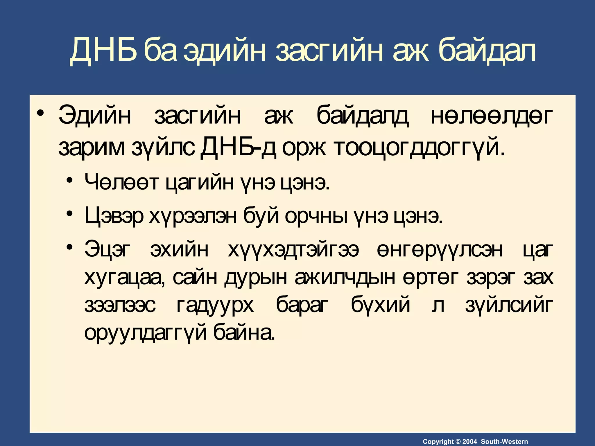 Copyright © 2004 South-Western
ДНБ баэдийн засгийн аж байдал
• Эдийн засгийн аж байдалд нөлөөлдөг
зарим зүйлс ДНБ-д орж тооцогддоггүй.
• Чөлөөт цагийн үнэ цэнэ.
• Цэвэр хүрээлэн буй орчны үнэ цэнэ.
• Эцэг эхийн хүүхэдтэйгээ өнгөрүүлсэн цаг
хугацаа, сайн дурын ажилчдын өртөг зэрэг зах
зээлээс гадуурх бараг бүхий л зүйлсийг
оруулдаггүй байна.
 