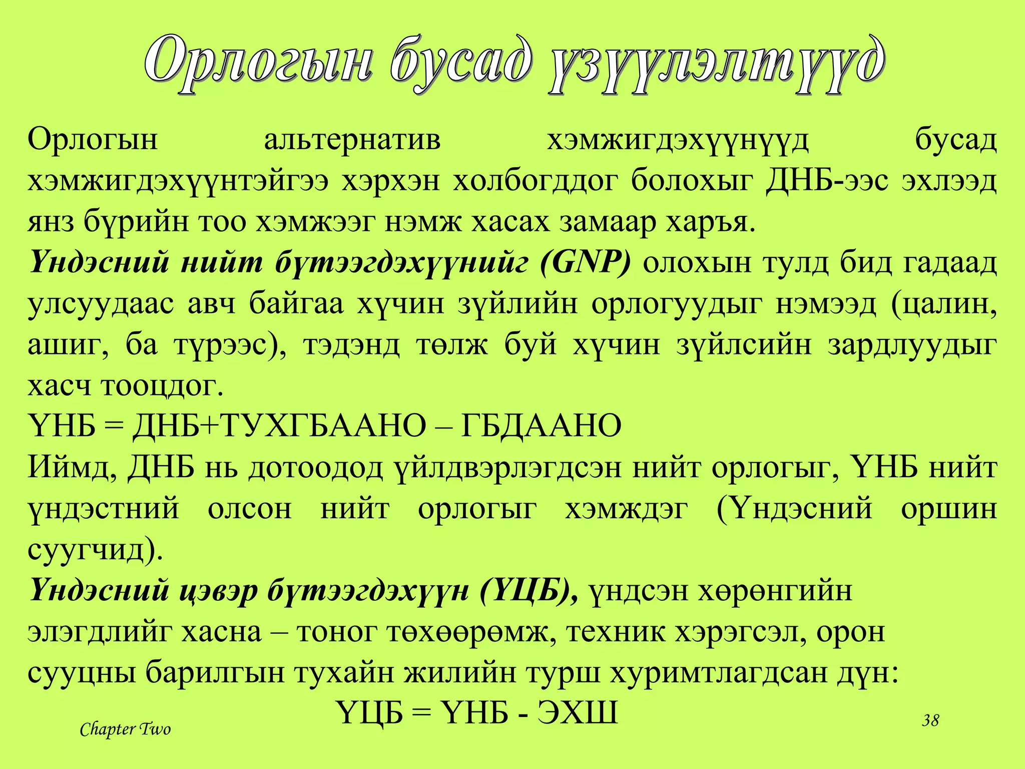 Chapter Two 38
Орлогын альтернатив хэмжигдэхүүнүүд бусад
хэмжигдэхүүнтэйгээ хэрхэн холбогддог болохыг ДНБ-ээс эхлээд
янз бүрийн тоо хэмжээг нэмж хасах замаар харъя.
Үндэсний нийт бүтээгдэхүүнийг (GNP) олохын тулд бид гадаад
улсуудаас авч байгаа хүчин зүйлийн орлогуудыг нэмээд (цалин,
ашиг, ба түрээс), тэдэнд төлж буй хүчин зүйлсийн зардлуудыг
хасч тооцдог.
ҮНБ = ДНБ+ТУХГБААНО – ГБДААНО
Иймд, ДНБ нь дотоодод үйлдвэрлэгдсэн нийт орлогыг, ҮНБ нийт
үндэстний олсон нийт орлогыг хэмждэг (Үндэсний оршин
суугчид).
Үндэсний цэвэр бүтээгдэхүүн (ҮЦБ), үндсэн хөрөнгийн
элэгдлийг хасна – тоног төхөөрөмж, техник хэрэгсэл, орон
сууцны барилгын тухайн жилийн турш хуримтлагдсан дүн:
ҮЦБ = ҮНБ - ЭХШ
 