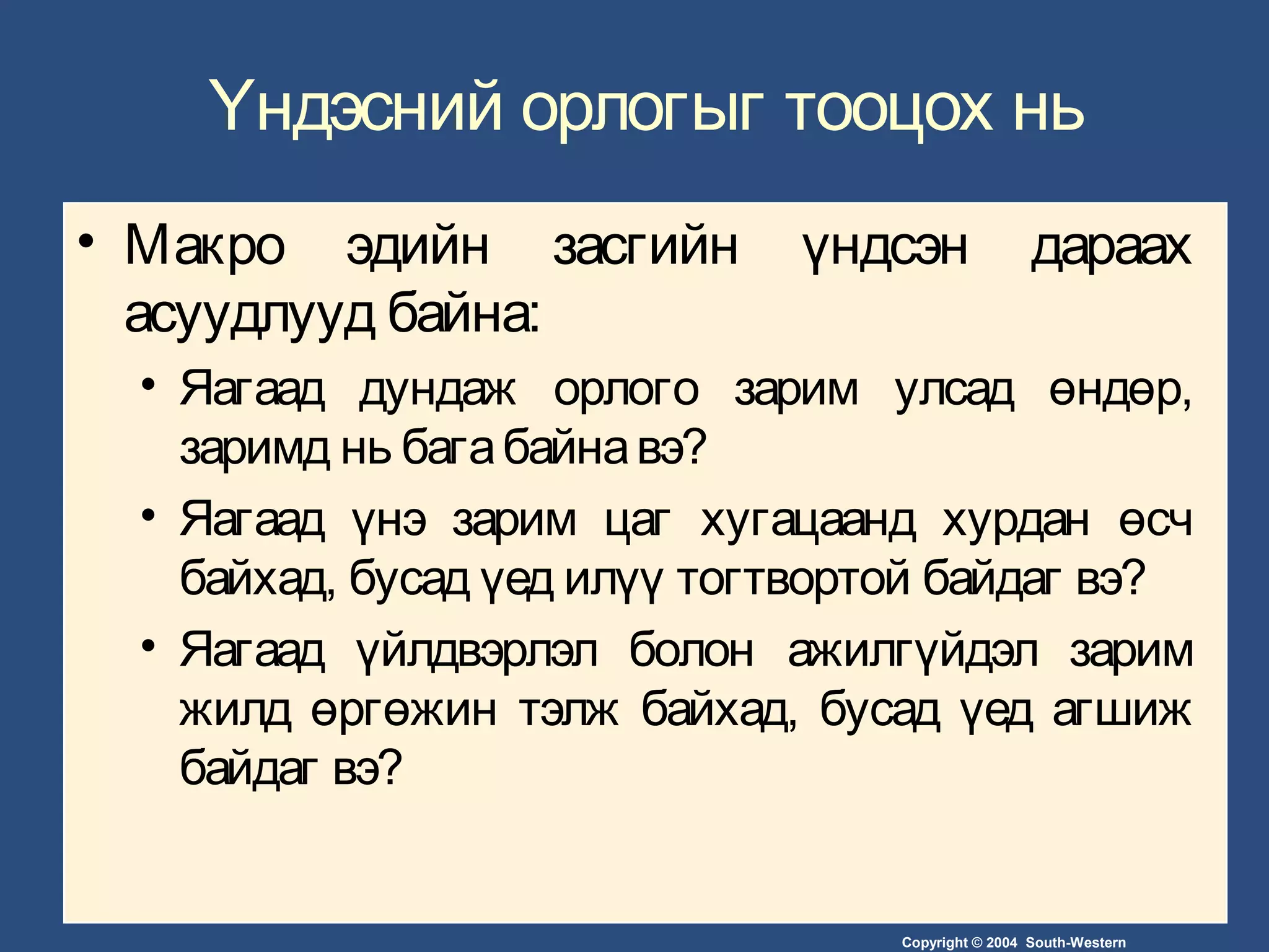 Copyright © 2004 South-Western
Үндэсний орлогыг тооцох нь
• Макро эдийн засгийн үндсэн дараах
асуудлууд байна:
• Яагаад дундаж орлого зарим улсад өндөр,
заримд нь багабайнавэ?
• Яагаад үнэ зарим цаг хугацаанд хурдан өсч
байхад, бусад үед илүү тогтвортой байдаг вэ?
• Яагаад үйлдвэрлэл болон ажилгүйдэл зарим
жилд өргөжин тэлж байхад, бусад үед агшиж
байдаг вэ?
 