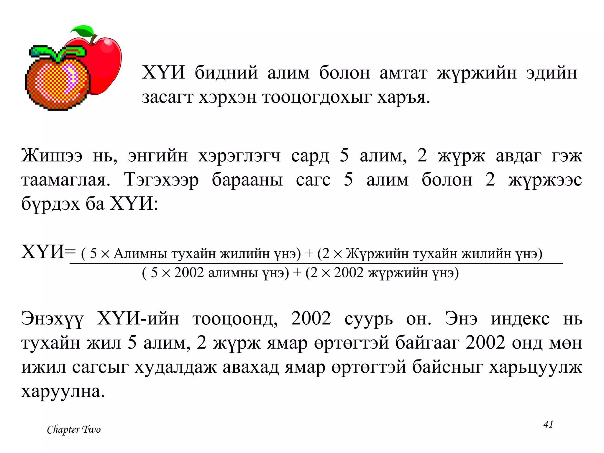 Chapter Two 41
ХҮИ бидний алим болон амтат жүржийн эдийн
засагт хэрхэн тооцогдохыг харъя.
Жишээ нь, энгийн хэрэглэгч сард 5 алим, 2 жүрж авдаг гэж
таамаглая. Тэгэхээр барааны сагс 5 алим болон 2 жүржээс
бүрдэх ба ХҮИ:
ХҮИ= ( 5 × Алимны тухайн жилийн үнэ) + (2 × Жүржийн тухайн жилийн үнэ)
( 5 × 2002 алимны үнэ) + (2 × 2002 жүржийн үнэ)
Энэхүү ХҮИ-ийн тооцоонд, 2002 суурь он. Энэ индекс нь
тухайн жил 5 алим, 2 жүрж ямар өртөгтэй байгааг 2002 онд мөн
ижил сагсыг худалдаж авахад ямар өртөгтэй байсныг харьцуулж
харуулна.
 