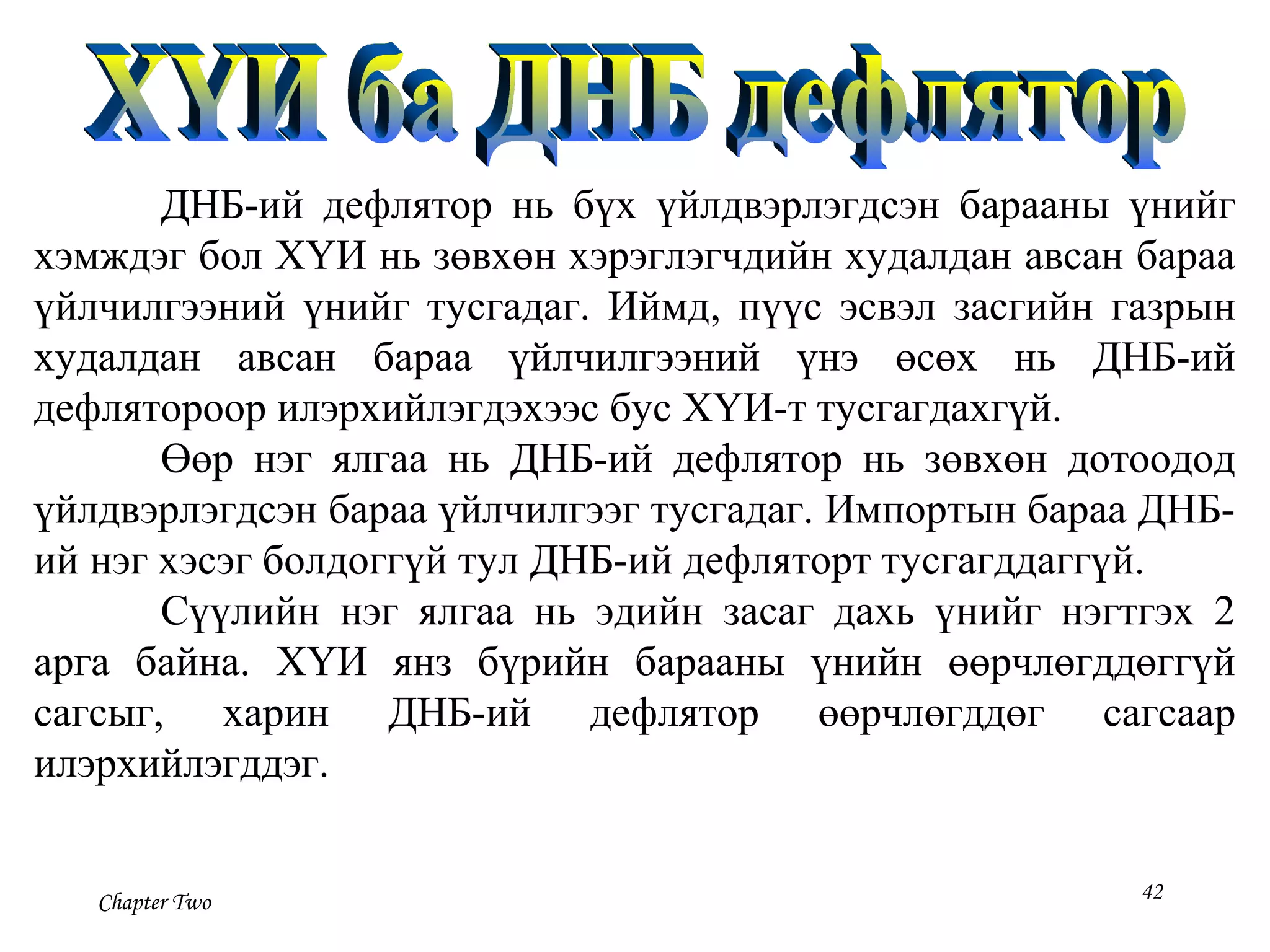 Chapter Two 42
ДНБ-ий дефлятор нь бүх үйлдвэрлэгдсэн барааны үнийг
хэмждэг бол ХҮИ нь зөвхөн хэрэглэгчдийн худалдан авсан бараа
үйлчилгээний үнийг тусгадаг. Иймд, пүүс эсвэл засгийн газрын
худалдан авсан бараа үйлчилгээний үнэ өсөх нь ДНБ-ий
дефлятороор илэрхийлэгдэхээс бус ХҮИ-т тусгагдахгүй.
Өөр нэг ялгаа нь ДНБ-ий дефлятор нь зөвхөн дотоодод
үйлдвэрлэгдсэн бараа үйлчилгээг тусгадаг. Импортын бараа ДНБ-
ий нэг хэсэг болдоггүй тул ДНБ-ий дефляторт тусгагддаггүй.
Сүүлийн нэг ялгаа нь эдийн засаг дахь үнийг нэгтгэх 2
арга байна. ХҮИ янз бүрийн барааны үнийн өөрчлөгддөггүй
сагсыг, харин ДНБ-ий дефлятор өөрчлөгддөг сагсаар
илэрхийлэгддэг.
 