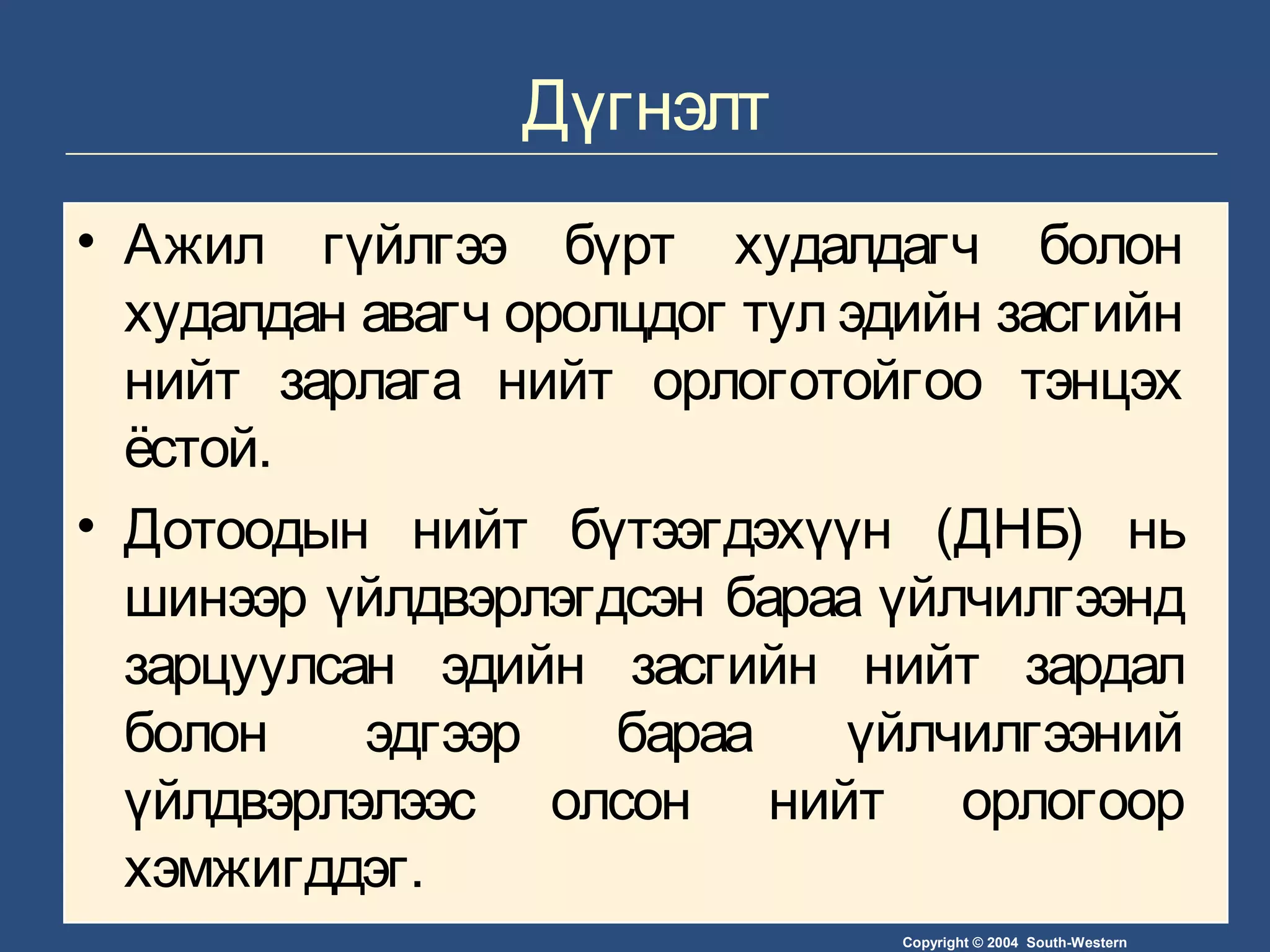 Copyright © 2004 South-Western
Дүгнэлт
• Ажил гүйлгээ бүрт худалдагч болон
худалдан авагч оролцдог тул эдийн засгийн
нийт зарлага нийт орлоготойгоо тэнцэх
ёстой.
• Дотоодын нийт бүтээгдэхүүн (ДНБ) нь
шинээр үйлдвэрлэгдсэн бараа үйлчилгээнд
зарцуулсан эдийн засгийн нийт зардал
болон эдгээр бараа үйлчилгээний
үйлдвэрлэлээс олсон нийт орлогоор
хэмжигддэг.
 