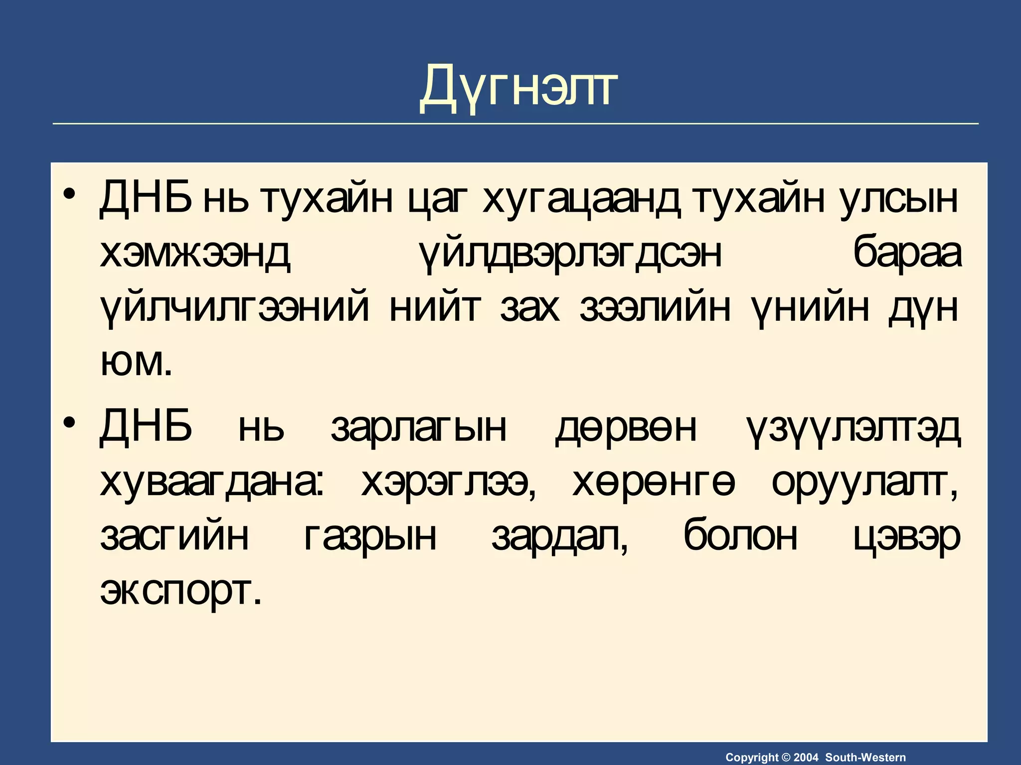 Copyright © 2004 South-Western
Дүгнэлт
• ДНБ нь тухайн цаг хугацаанд тухайн улсын
хэмжээнд үйлдвэрлэгдсэн бараа
үйлчилгээний нийт зах зээлийн үнийн дүн
юм.
• ДНБ нь зарлагын дөрвөн үзүүлэлтэд
хуваагдана: хэрэглээ, хөрөнгө оруулалт,
засгийн газрын зардал, болон цэвэр
экспорт.
 