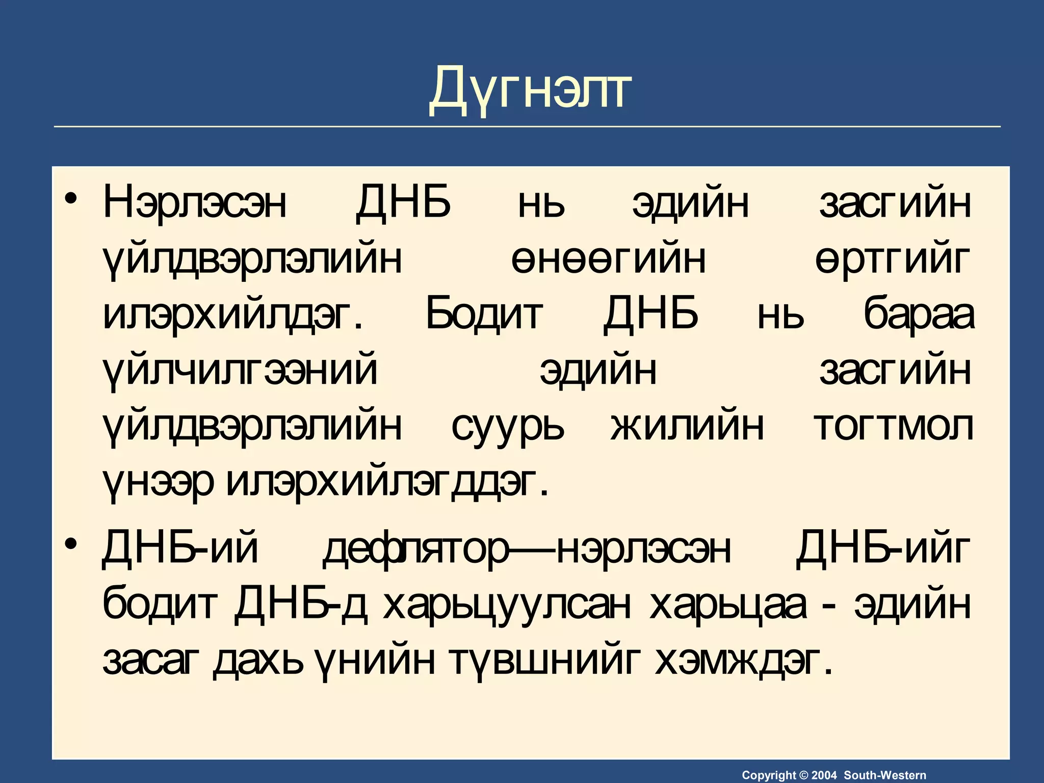 Copyright © 2004 South-Western
Дүгнэлт
• Нэрлэсэн ДНБ нь эдийн засгийн
үйлдвэрлэлийн өнөөгийн өртгийг
илэрхийлдэг. Бодит ДНБ нь бараа
үйлчилгээний эдийн засгийн
үйлдвэрлэлийн суурь жилийн тогтмол
үнээр илэрхийлэгддэг.
• ДНБ-ий дефлятор—нэрлэсэн ДНБ-ийг
бодит ДНБ-д харьцуулсан харьцаа - эдийн
засаг дахь үнийн түвшнийг хэмждэг.
 