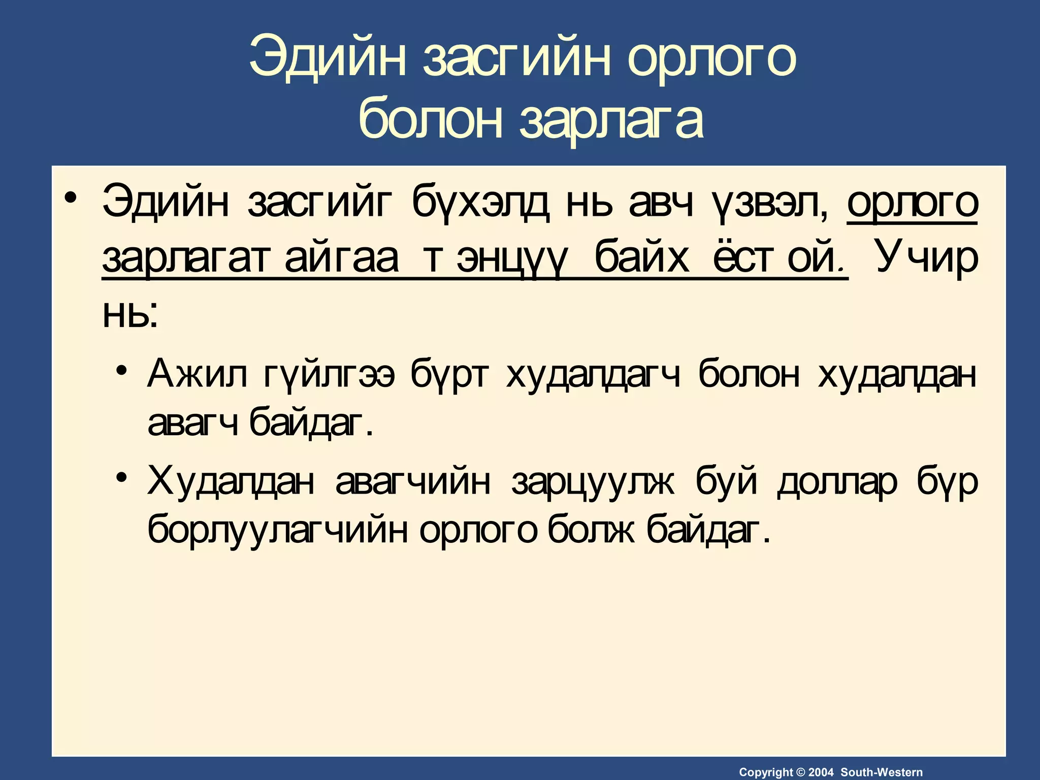 Copyright © 2004 South-Western
Эдийн засгийн орлого
болон зарлага
• Эдийн засгийг бүхэлд нь авч үзвэл, орлого
.зарлагат айгаа т энцүү байх ёст ой Учир
нь:
• Ажил гүйлгээ бүрт худалдагч болон худалдан
авагч байдаг.
• Худалдан авагчийн зарцуулж буй доллар бүр
борлуулагчийн орлого болж байдаг.
 