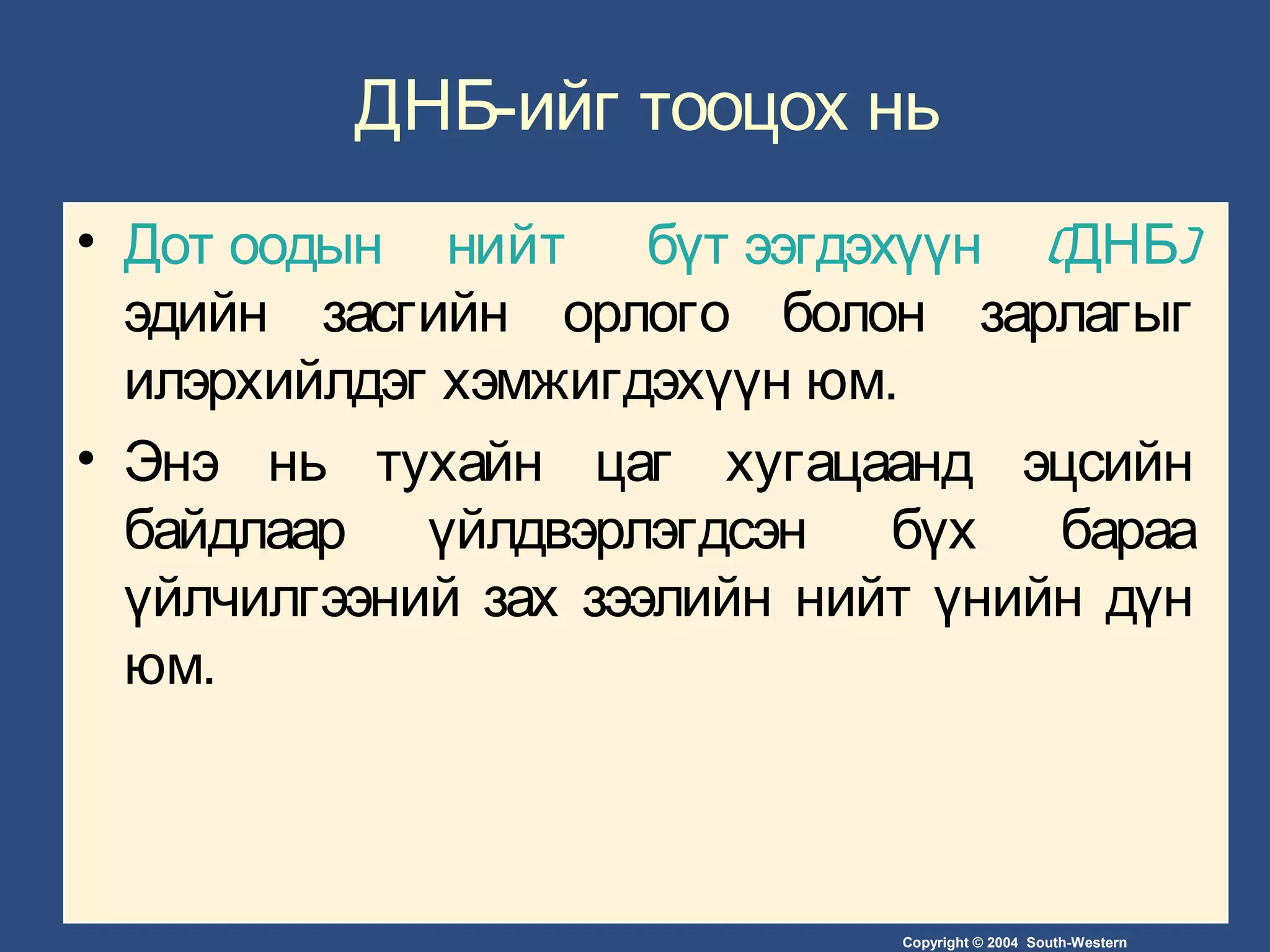 Copyright © 2004 South-Western
ДНБ-ийг тооцох нь
• Дот оодын нийт бүт ээгдэхүүн (ДНБ)
эдийн засгийн орлого болон зарлагыг
илэрхийлдэг хэмжигдэхүүн юм.
• Энэ нь тухайн цаг хугацаанд эцсийн
байдлаар үйлдвэрлэгдсэн бүх бараа
үйлчилгээний зах зээлийн нийт үнийн дүн
юм.
 