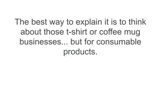The best way to explain it is to think
about those t-shirt or coffee mug
businesses... but for consumable
products.
 