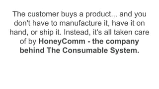 The customer buys a product... and you
don't have to manufacture it, have it on
hand, or ship it. Instead, it's all taken care
of by HoneyComm - the company
behind The Consumable System.
 
