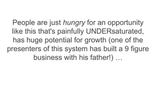 People are just hungry for an opportunity
like this that's painfully UNDERsaturated,
has huge potential for growth (one of the
presenters of this system has built a 9 figure
business with his father!) …
 