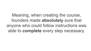 Meaning, when creating the course,
founders made absolutely sure that
anyone who could follow instructions was
able to complete every step necessary.
 