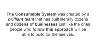 The Consumable System was created by a
brilliant team that has built literally dozens
and dozens of businesses just like the ones
people who follow this approach will be
able to build for themselves.
 