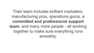 Their team includes brilliant marketers,
manufacturing pros, operations gurus, a
committed and professional support
team, and many more people - all working
together to make sure everything runs
smoothly.
 
