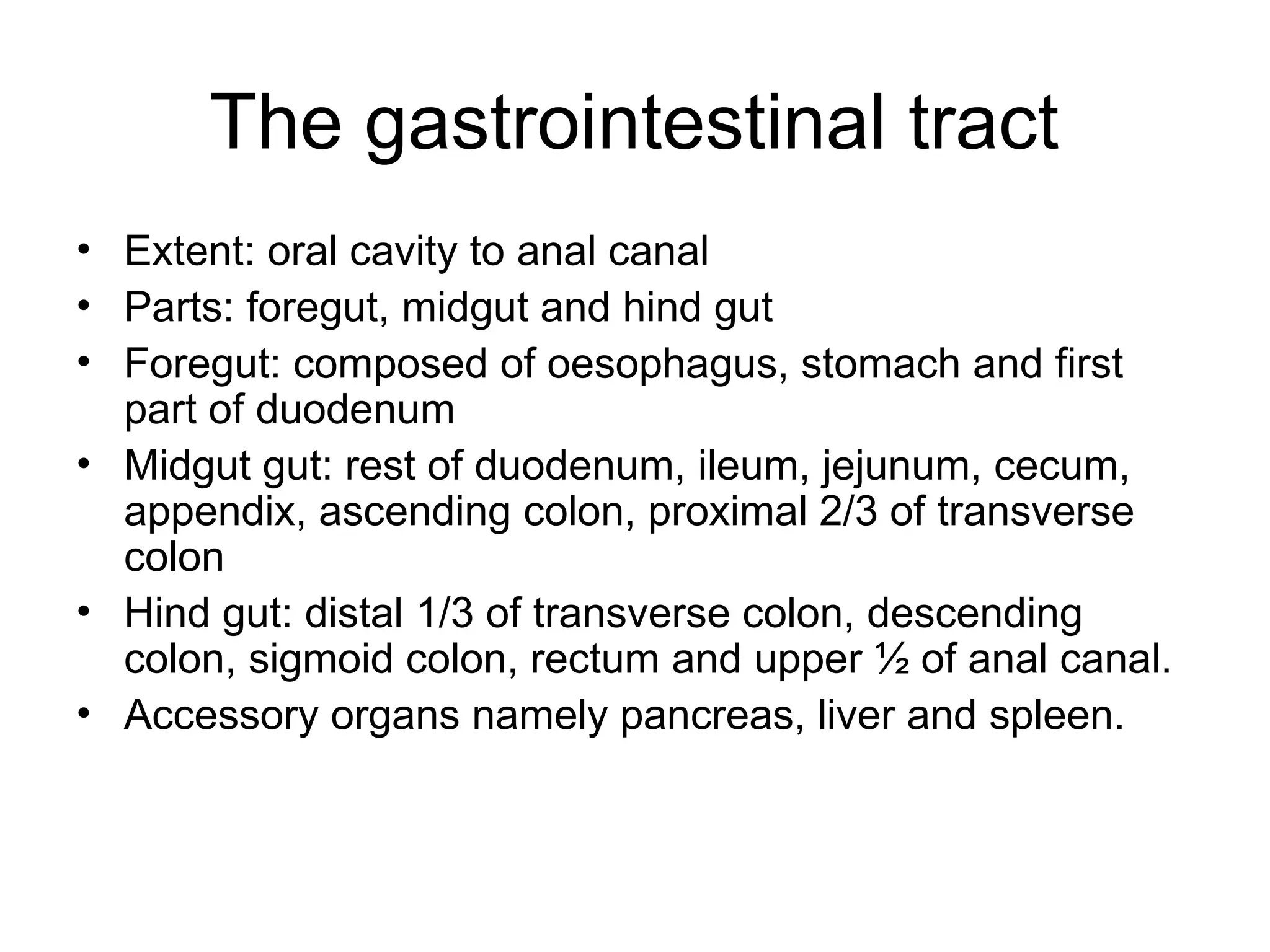 The gastrointestinal tract
• Extent: oral cavity to anal canal
• Parts: foregut, midgut and hind gut
• Foregut: composed of oesophagus, stomach and first
part of duodenum
• Midgut gut: rest of duodenum, ileum, jejunum, cecum,
appendix, ascending colon, proximal 2/3 of transverse
colon
• Hind gut: distal 1/3 of transverse colon, descending
colon, sigmoid colon, rectum and upper ½ of anal canal.
• Accessory organs namely pancreas, liver and spleen.
 