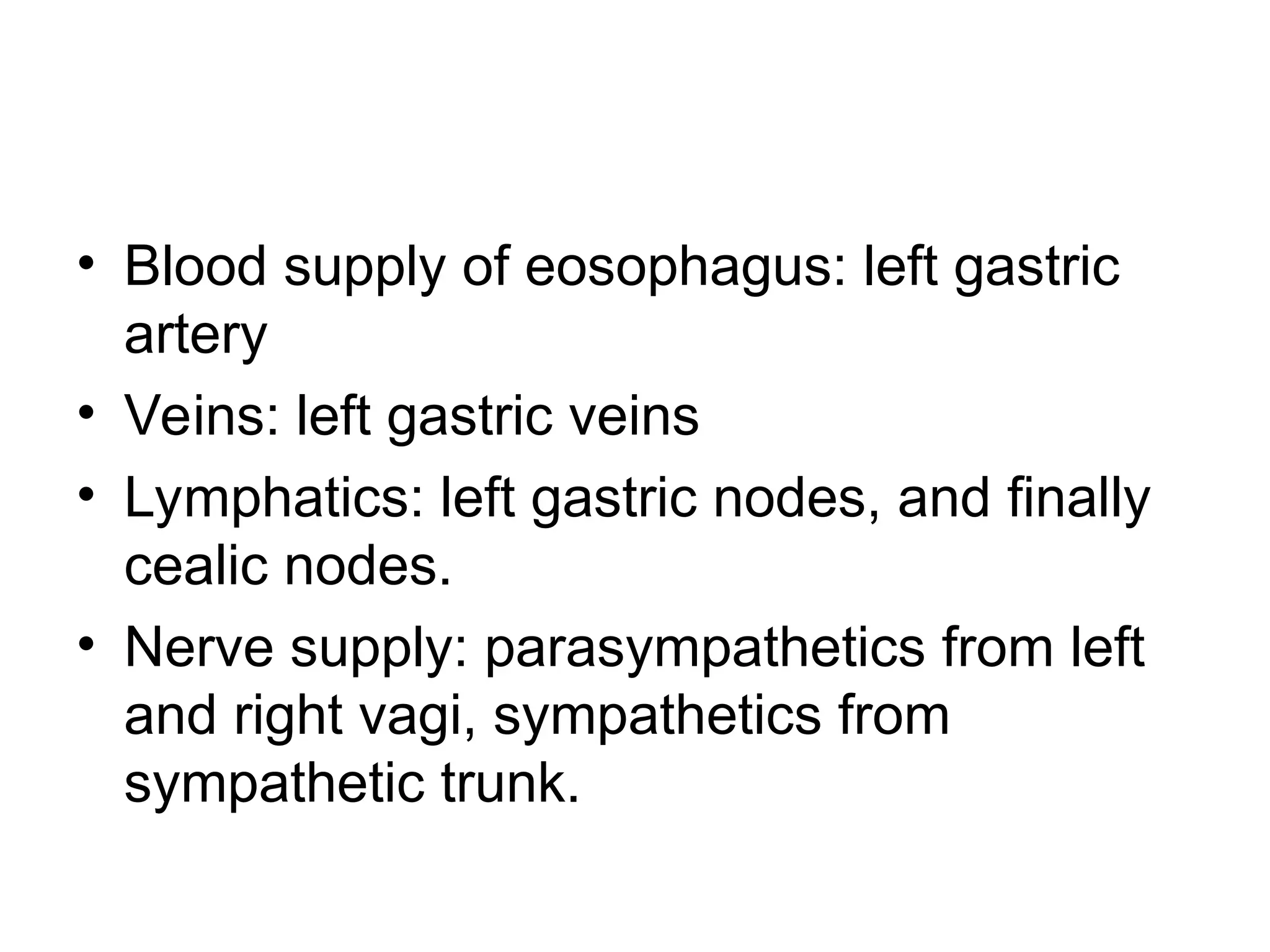 • Blood supply of eosophagus: left gastric
artery
• Veins: left gastric veins
• Lymphatics: left gastric nodes, and finally
cealic nodes.
• Nerve supply: parasympathetics from left
and right vagi, sympathetics from
sympathetic trunk.
 