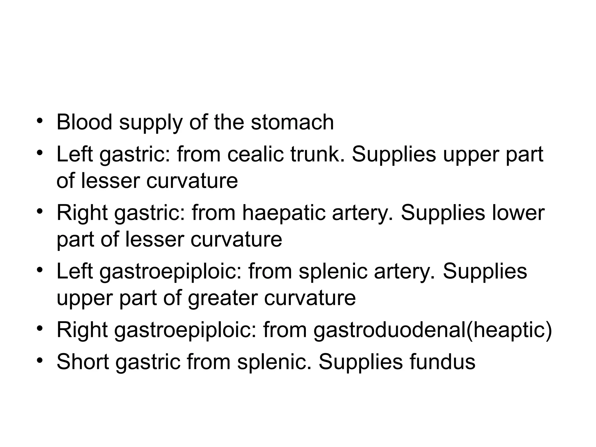 • Blood supply of the stomach
• Left gastric: from cealic trunk. Supplies upper part
of lesser curvature
• Right gastric: from haepatic artery. Supplies lower
part of lesser curvature
• Left gastroepiploic: from splenic artery. Supplies
upper part of greater curvature
• Right gastroepiploic: from gastroduodenal(heaptic)
• Short gastric from splenic. Supplies fundus
 
