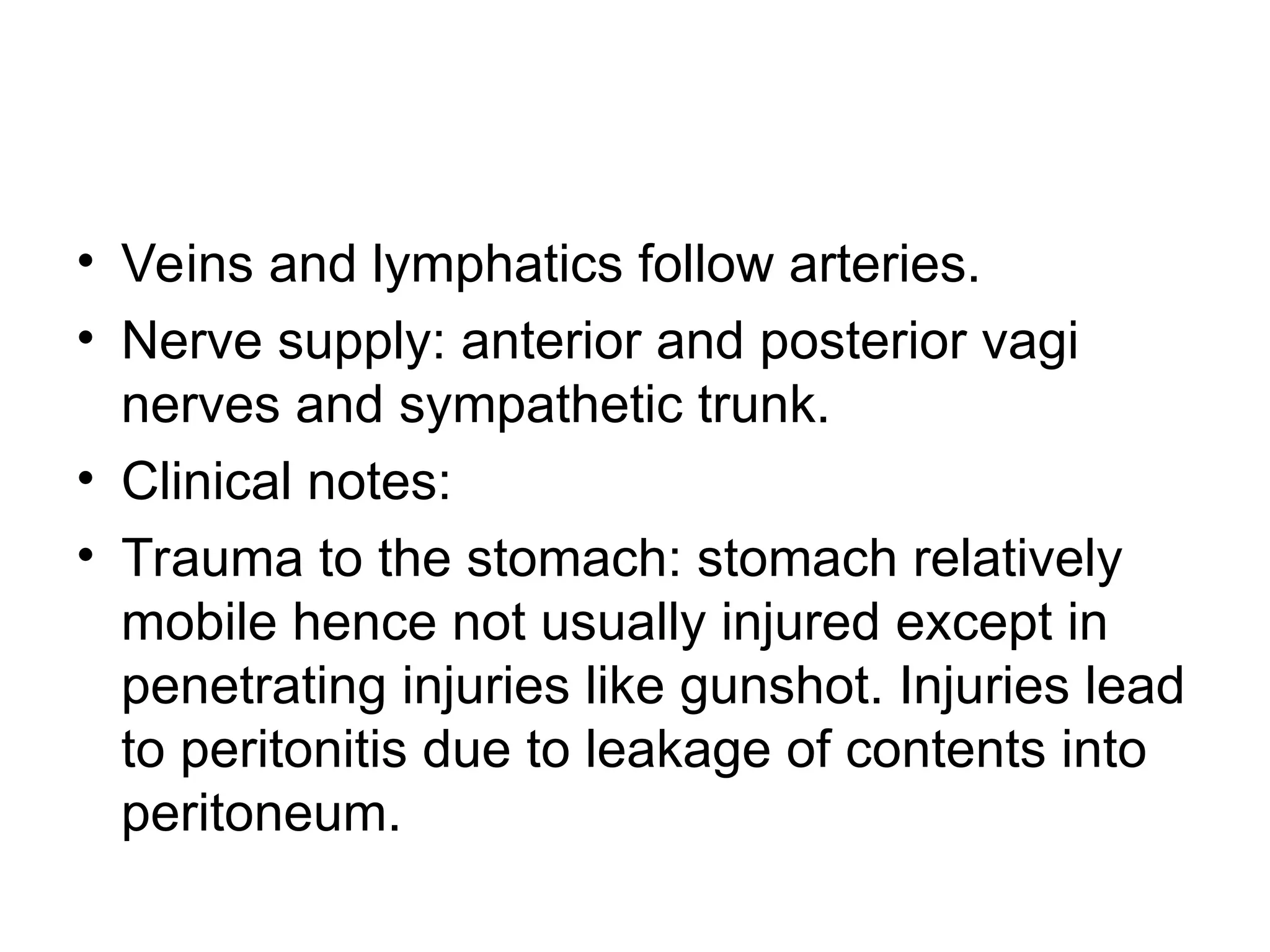 • Veins and lymphatics follow arteries.
• Nerve supply: anterior and posterior vagi
nerves and sympathetic trunk.
• Clinical notes:
• Trauma to the stomach: stomach relatively
mobile hence not usually injured except in
penetrating injuries like gunshot. Injuries lead
to peritonitis due to leakage of contents into
peritoneum.
 