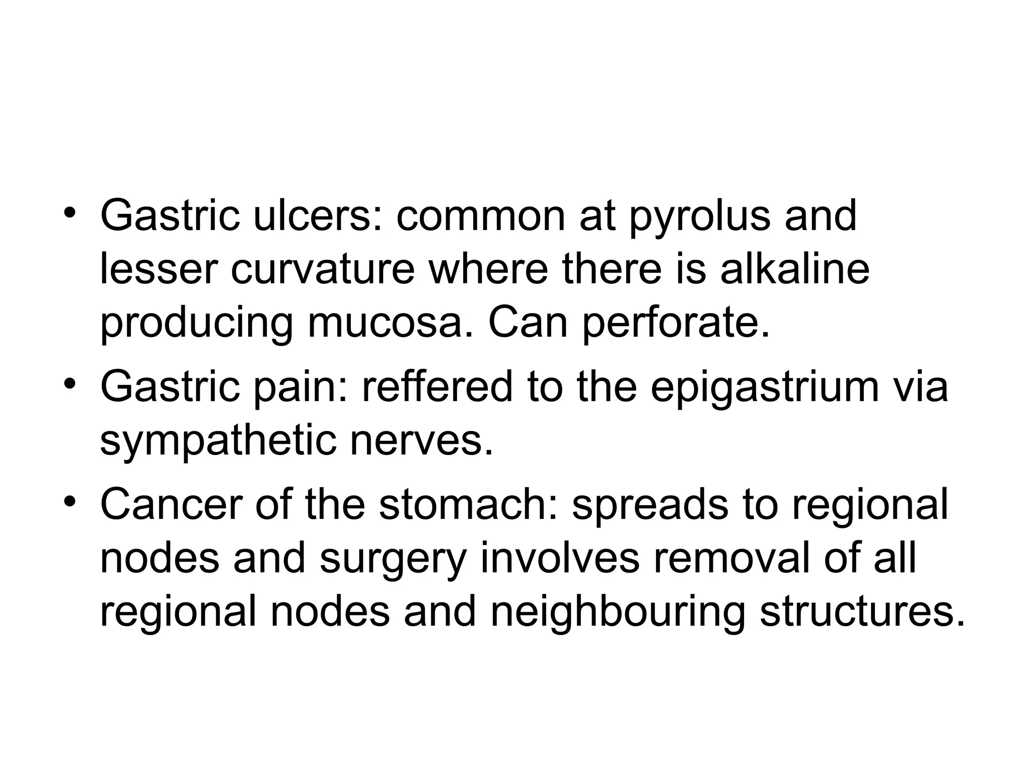 • Gastric ulcers: common at pyrolus and
lesser curvature where there is alkaline
producing mucosa. Can perforate.
• Gastric pain: reffered to the epigastrium via
sympathetic nerves.
• Cancer of the stomach: spreads to regional
nodes and surgery involves removal of all
regional nodes and neighbouring structures.
 