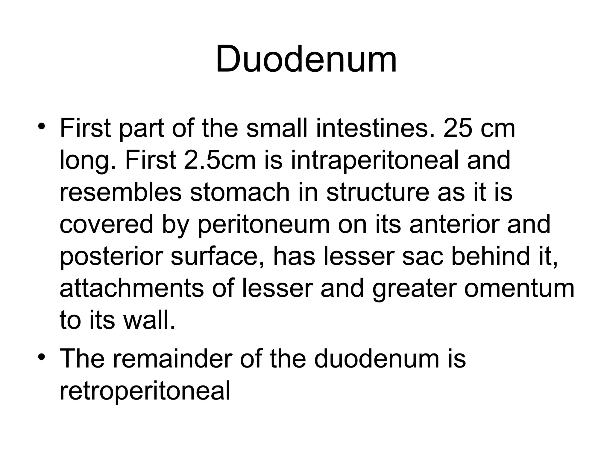 Duodenum
• First part of the small intestines. 25 cm
long. First 2.5cm is intraperitoneal and
resembles stomach in structure as it is
covered by peritoneum on its anterior and
posterior surface, has lesser sac behind it,
attachments of lesser and greater omentum
to its wall.
• The remainder of the duodenum is
retroperitoneal
 