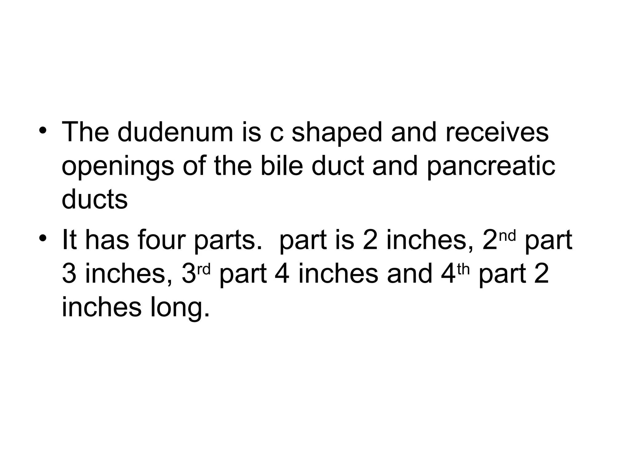 • The dudenum is c shaped and receives
openings of the bile duct and pancreatic
ducts
• It has four parts. part is 2 inches, 2nd
part
3 inches, 3rd
part 4 inches and 4th
part 2
inches long.
 