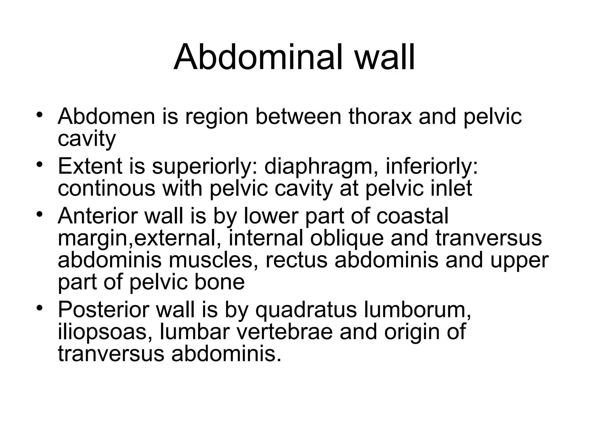 Abdominal wall
• Abdomen is region between thorax and pelvic
cavity
• Extent is superiorly: diaphragm, inferiorly:
continous with pelvic cavity at pelvic inlet
• Anterior wall is by lower part of coastal
margin,external, internal oblique and tranversus
abdominis muscles, rectus abdominis and upper
part of pelvic bone
• Posterior wall is by quadratus lumborum,
iliopsoas, lumbar vertebrae and origin of
tranversus abdominis.
 