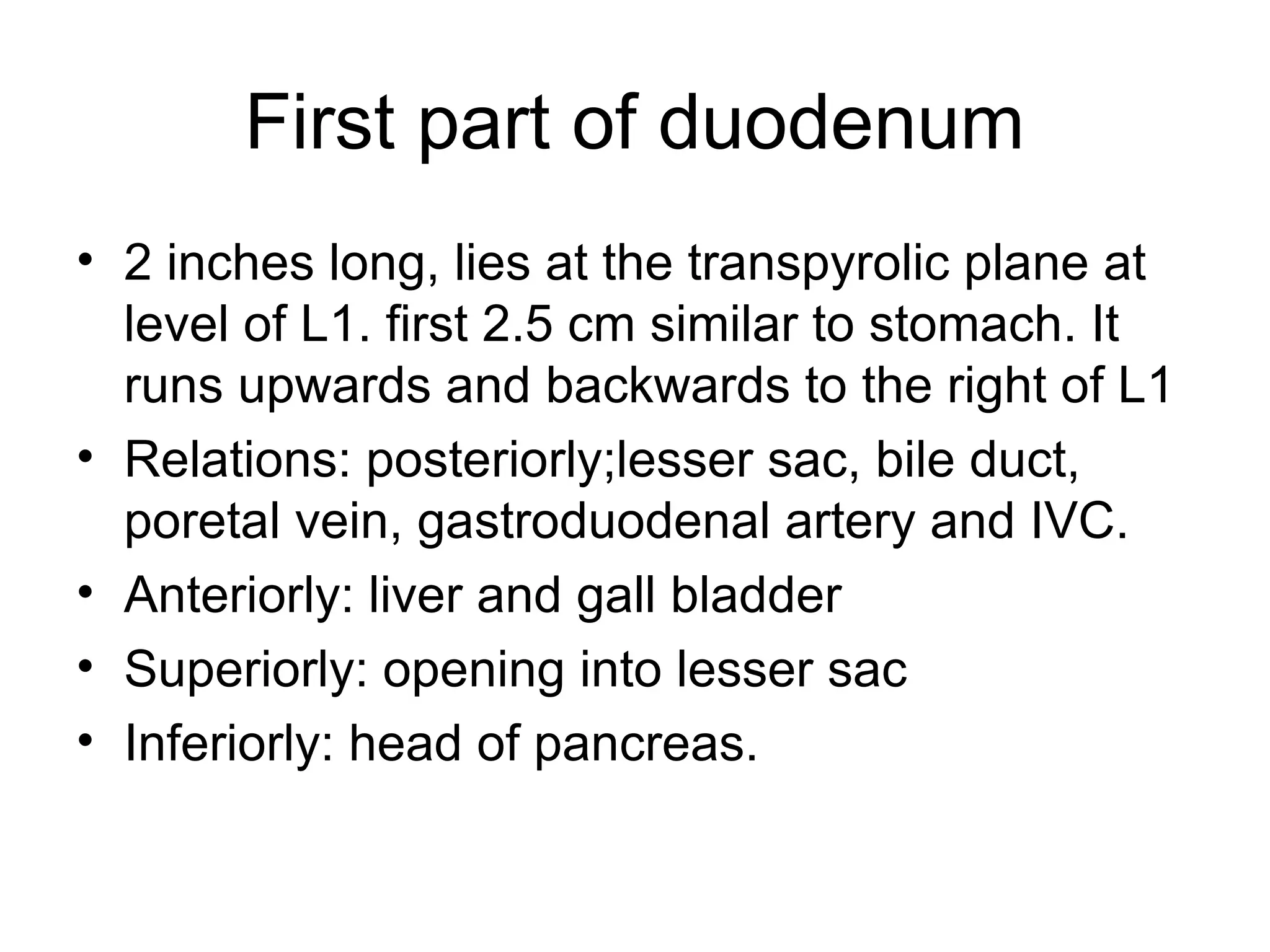First part of duodenum
• 2 inches long, lies at the transpyrolic plane at
level of L1. first 2.5 cm similar to stomach. It
runs upwards and backwards to the right of L1
• Relations: posteriorly;lesser sac, bile duct,
poretal vein, gastroduodenal artery and IVC.
• Anteriorly: liver and gall bladder
• Superiorly: opening into lesser sac
• Inferiorly: head of pancreas.
 