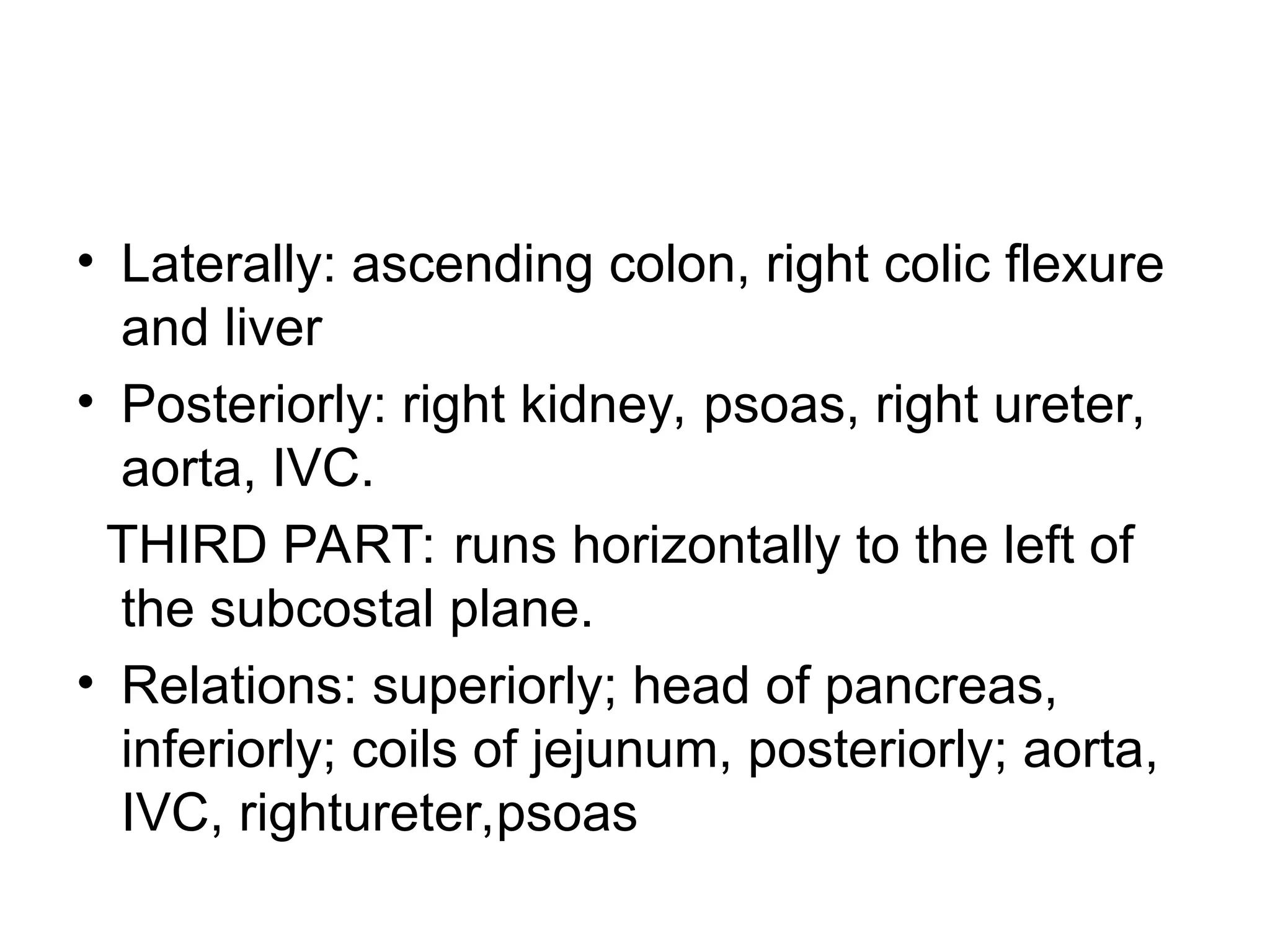 • Laterally: ascending colon, right colic flexure
and liver
• Posteriorly: right kidney, psoas, right ureter,
aorta, IVC.
THIRD PART: runs horizontally to the left of
the subcostal plane.
• Relations: superiorly; head of pancreas,
inferiorly; coils of jejunum, posteriorly; aorta,
IVC, rightureter,psoas
 