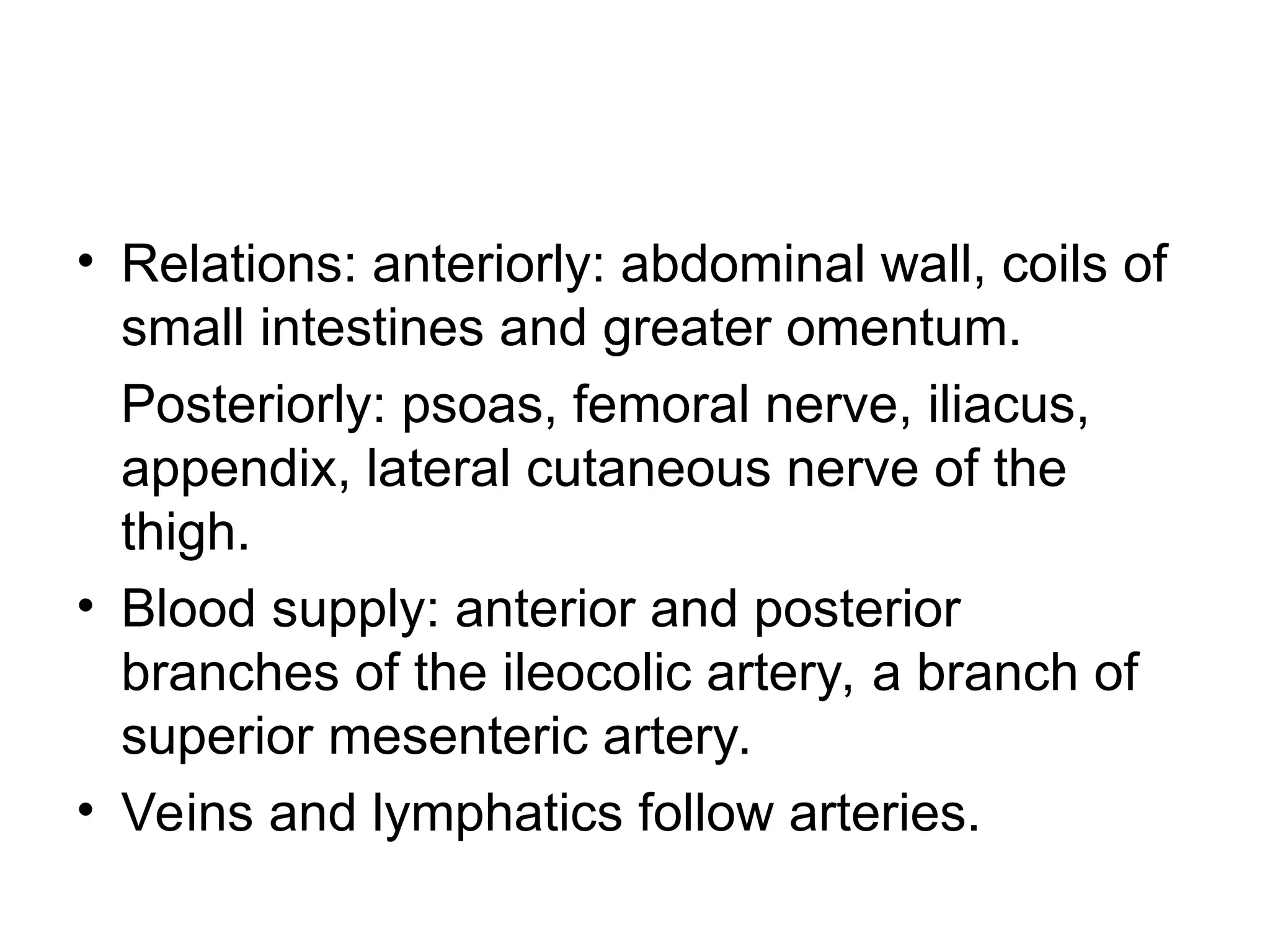 • Relations: anteriorly: abdominal wall, coils of
small intestines and greater omentum.
Posteriorly: psoas, femoral nerve, iliacus,
appendix, lateral cutaneous nerve of the
thigh.
• Blood supply: anterior and posterior
branches of the ileocolic artery, a branch of
superior mesenteric artery.
• Veins and lymphatics follow arteries.
 