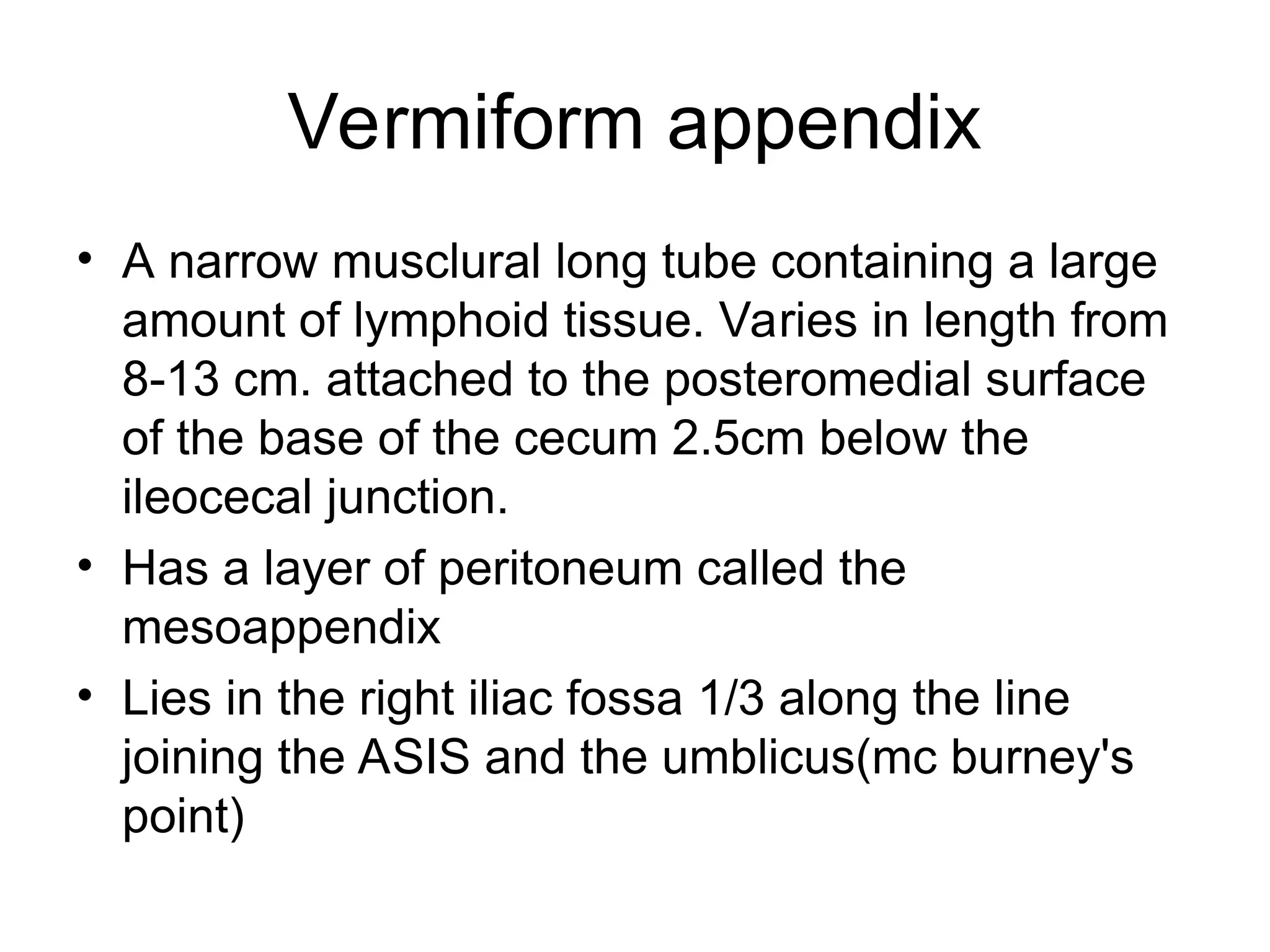 Vermiform appendix
• A narrow musclural long tube containing a large
amount of lymphoid tissue. Varies in length from
8-13 cm. attached to the posteromedial surface
of the base of the cecum 2.5cm below the
ileocecal junction.
• Has a layer of peritoneum called the
mesoappendix
• Lies in the right iliac fossa 1/3 along the line
joining the ASIS and the umblicus(mc burney's
point)
 
