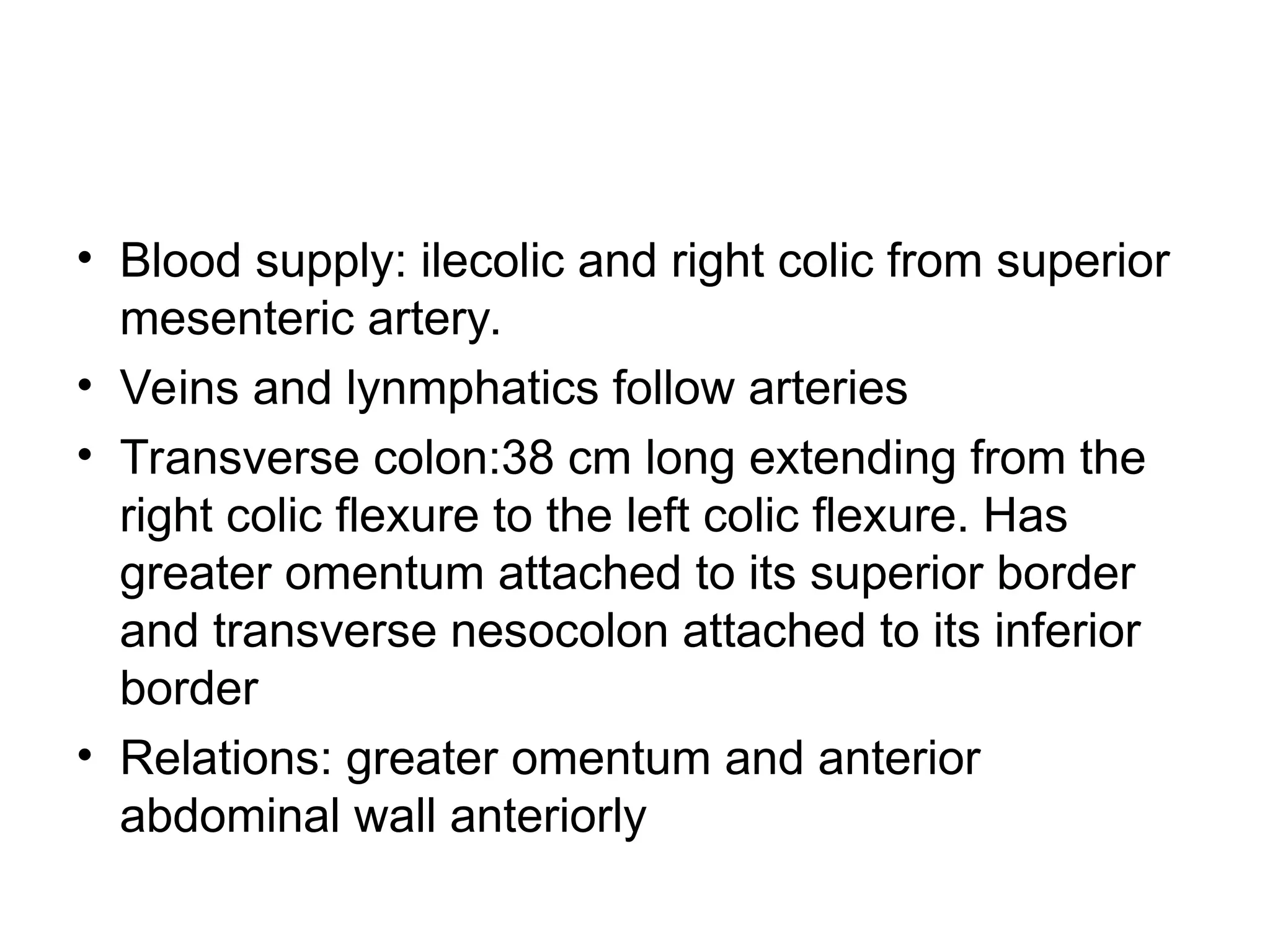 • Blood supply: ilecolic and right colic from superior
mesenteric artery.
• Veins and lynmphatics follow arteries
• Transverse colon:38 cm long extending from the
right colic flexure to the left colic flexure. Has
greater omentum attached to its superior border
and transverse nesocolon attached to its inferior
border
• Relations: greater omentum and anterior
abdominal wall anteriorly
 