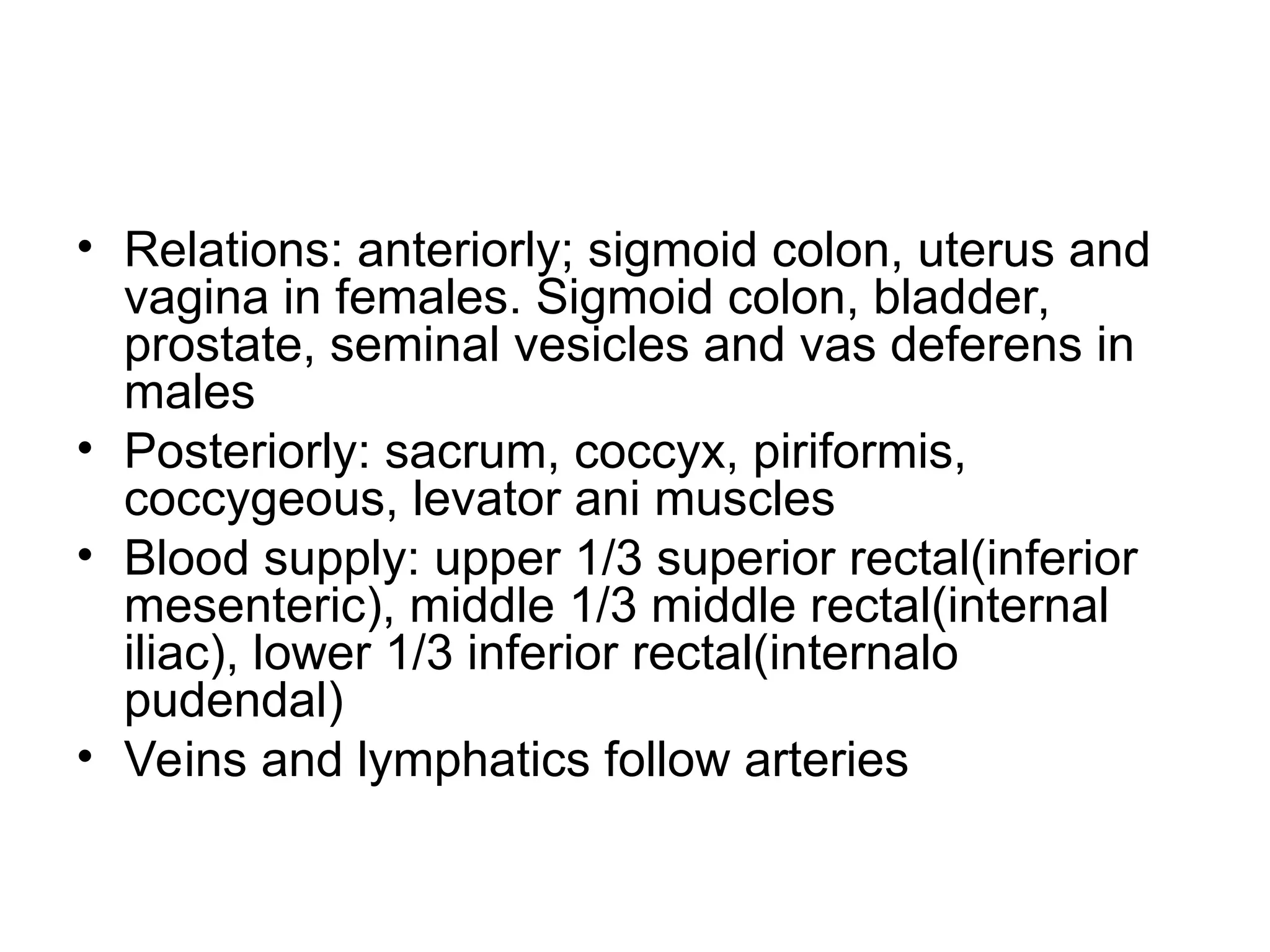 • Relations: anteriorly; sigmoid colon, uterus and
vagina in females. Sigmoid colon, bladder,
prostate, seminal vesicles and vas deferens in
males
• Posteriorly: sacrum, coccyx, piriformis,
coccygeous, levator ani muscles
• Blood supply: upper 1/3 superior rectal(inferior
mesenteric), middle 1/3 middle rectal(internal
iliac), lower 1/3 inferior rectal(internalo
pudendal)
• Veins and lymphatics follow arteries
 