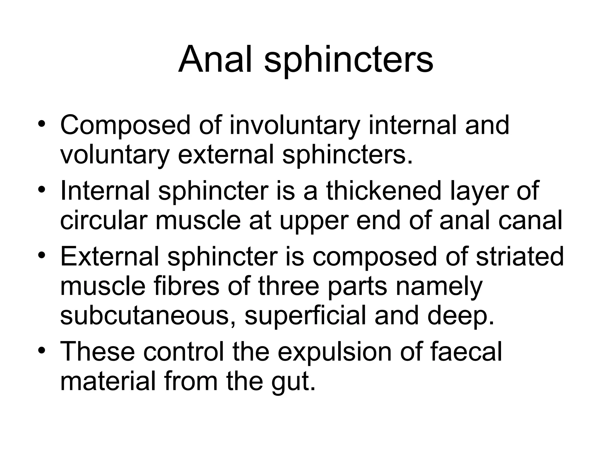 Anal sphincters
• Composed of involuntary internal and
voluntary external sphincters.
• Internal sphincter is a thickened layer of
circular muscle at upper end of anal canal
• External sphincter is composed of striated
muscle fibres of three parts namely
subcutaneous, superficial and deep.
• These control the expulsion of faecal
material from the gut.
 