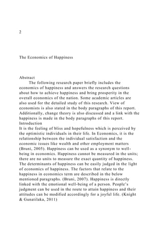 2
The Economics of Happiness
Abstract
The following research paper briefly includes the
economics of happiness and answers the research questions
about how to achieve happiness and bring prosperity in the
overall economics of the nation. Some academic articles are
also used for the detailed study of this research. View of
economists is also stated in the body paragraphs of this report.
Additionally, change theory is also discussed and a link with the
happiness is made in the body paragraphs of this report.
Introduction
It is the feeling of bliss and hopefulness which is perceived by
the optimistic individuals in their life. In Economics, it is the
relationship between the individual satisfaction and the
economic issues like wealth and other employment matters
(Bruni, 2005). Happiness can be used as a synonym to well-
being in economics. Happiness cannot be measured in the units;
there are no units to measure the exact quantity of happiness.
The determinants of happiness can be easily judged in the light
of economics of happiness. The factors that relate to the
happiness in economics term are described in the below
mentioned paragraphs. (Bruni, 2007). Happiness is directly
linked with the emotional well-being of a person. People’s
judgment can be used in the route to attain happiness and their
attitudes can be modified accordingly for a joyful life. (Knight
& Gunatilaka, 2011)
 