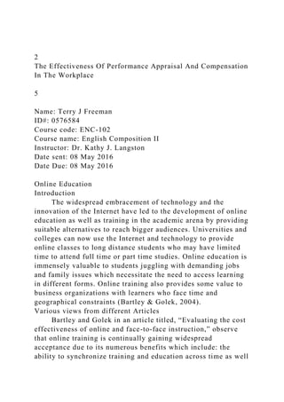 2
The Effectiveness Of Performance Appraisal And Compensation
In The Workplace
5
Name: Terry J Freeman
ID#: 0576584
Course code: ENC-102
Course name: English Composition II
Instructor: Dr. Kathy J. Langston
Date sent: 08 May 2016
Date Due: 08 May 2016
Online Education
Introduction
The widespread embracement of technology and the
innovation of the Internet have led to the development of online
education as well as training in the academic arena by providing
suitable alternatives to reach bigger audiences. Universities and
colleges can now use the Internet and technology to provide
online classes to long distance students who may have limited
time to attend full time or part time studies. Online education is
immensely valuable to students juggling with demanding jobs
and family issues which necessitate the need to access learning
in different forms. Online training also provides some value to
business organizations with learners who face time and
geographical constraints (Bartley & Golek, 2004).
Various views from different Articles
Bartley and Golek in an article titled, “Evaluating the cost
effectiveness of online and face-to-face instruction,” observe
that online training is continually gaining widespread
acceptance due to its numerous benefits which include: the
ability to synchronize training and education across time as well
 