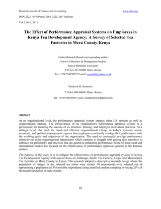 Research Journal of Finance and Accounting                                              www.iiste.org

ISSN 2222-1697 (Paper) ISSN 2222-2847 (Online)

Vol 2, No 3, 2011


    The Effect of Performance Appraisal Systems on Employees in
     Kenya Tea Development Agency: A Survey of Selected Tea
                   Factories in Meru County-Kenya


                                   Omboi Bernard Messah (corresponding author)
                                    School of Business & Management Studies
                                             Kenya Methodist University
                                         P O box 267-60200, Meru -Kenya
                                Tel: +254 724770275 E-mail: messahb@yahoo.co.uk



                                             Shadrack M. Kamencu

                                        P O box 600-60600, Maua –Kenya

                              Tel: +254710459009 e-mail: shadkamencu@gmail.com




Abstract
At an organizational level, the performance appraisal system impacts other HR systems as well as
organizational strategy. The effectiveness of an organization's performance appraisal system is a
prerequisite for ensuring the success of its selection, training, and employee motivation practices. At a
strategic level, the need for rapid and effective organizational change in today's dynamic social,
economic, and political environment requires that employees continually re-align their performance with
the evolving goals and objectives of the organization. The need to continually re-align performance
characterizes many organizational departments which continue to struggle with getting their members to
embrace the philosophy and practices that are geared at enhancing performance. None of these local and
international studies has focused on the effectiveness of performance appraisal systems in the Kenyan
context.
The purpose of the study is to investigate the effectiveness of performance appraisal systems in Kenya
Tea Development Agency with special focus on, Githongo, Imenti Tea Factory, Kiegoi and Miciimikuru
Tea factories in Meru County in Kenya. This research adopted a descriptive research design where the
population of interest in the selected tea estate were visited. 70 respondents were selected out of
representing a population of 348 possible respondents using stratified random sampling by taking 20% of
the target population in each stratum.




                                                      16
 