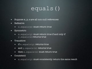 equals()
• Suppose x, y, z are all non-null references
• Reﬂexive
  • x.equals(x) must return true
• Symmetric
  • x.equals(y) must return true if and only if
      y.equals(x)returns true
• Transitive
  • if x.equals(y) returns true
  • and y.equals(z) returns true
  • then x.equals(z) must return true
• Consistent
  • x.equals(y) must consistently return the same result
 