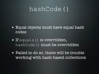 hashCode()

• Equal objects must have equal hash
  codes

• If equals() is overridden,
  hashCode() must be overridden

• Failed to do so, there will be trouble
  working with hash-based collections
 